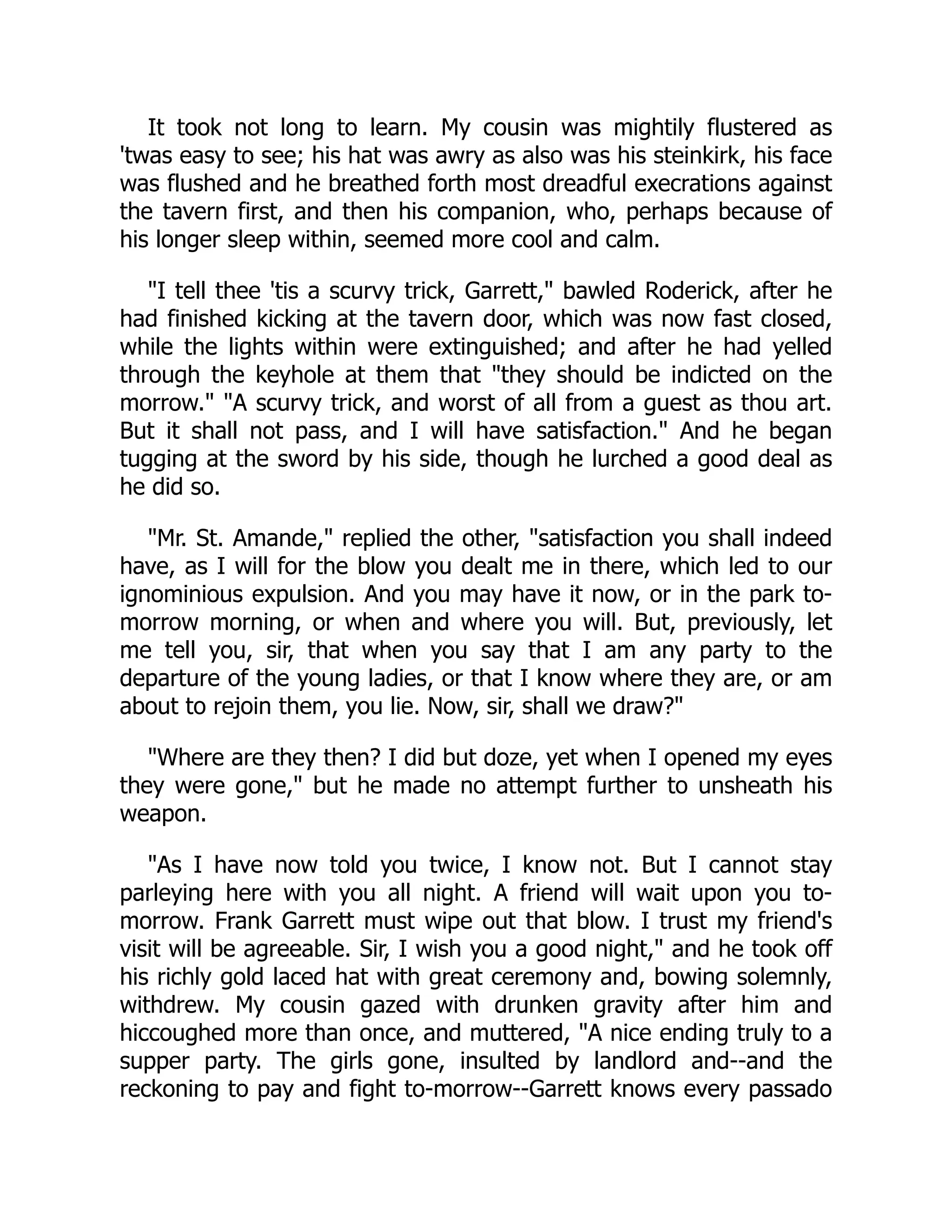 It took not long to learn. My cousin was mightily flustered as
'twas easy to see; his hat was awry as also was his steinkirk, his face
was flushed and he breathed forth most dreadful execrations against
the tavern first, and then his companion, who, perhaps because of
his longer sleep within, seemed more cool and calm.
"I tell thee 'tis a scurvy trick, Garrett," bawled Roderick, after he
had finished kicking at the tavern door, which was now fast closed,
while the lights within were extinguished; and after he had yelled
through the keyhole at them that "they should be indicted on the
morrow." "A scurvy trick, and worst of all from a guest as thou art.
But it shall not pass, and I will have satisfaction." And he began
tugging at the sword by his side, though he lurched a good deal as
he did so.
"Mr. St. Amande," replied the other, "satisfaction you shall indeed
have, as I will for the blow you dealt me in there, which led to our
ignominious expulsion. And you may have it now, or in the park to-
morrow morning, or when and where you will. But, previously, let
me tell you, sir, that when you say that I am any party to the
departure of the young ladies, or that I know where they are, or am
about to rejoin them, you lie. Now, sir, shall we draw?"
"Where are they then? I did but doze, yet when I opened my eyes
they were gone," but he made no attempt further to unsheath his
weapon.
"As I have now told you twice, I know not. But I cannot stay
parleying here with you all night. A friend will wait upon you to-
morrow. Frank Garrett must wipe out that blow. I trust my friend's
visit will be agreeable. Sir, I wish you a good night," and he took off
his richly gold laced hat with great ceremony and, bowing solemnly,
withdrew. My cousin gazed with drunken gravity after him and
hiccoughed more than once, and muttered, "A nice ending truly to a
supper party. The girls gone, insulted by landlord and--and the
reckoning to pay and fight to-morrow--Garrett knows every passado
 