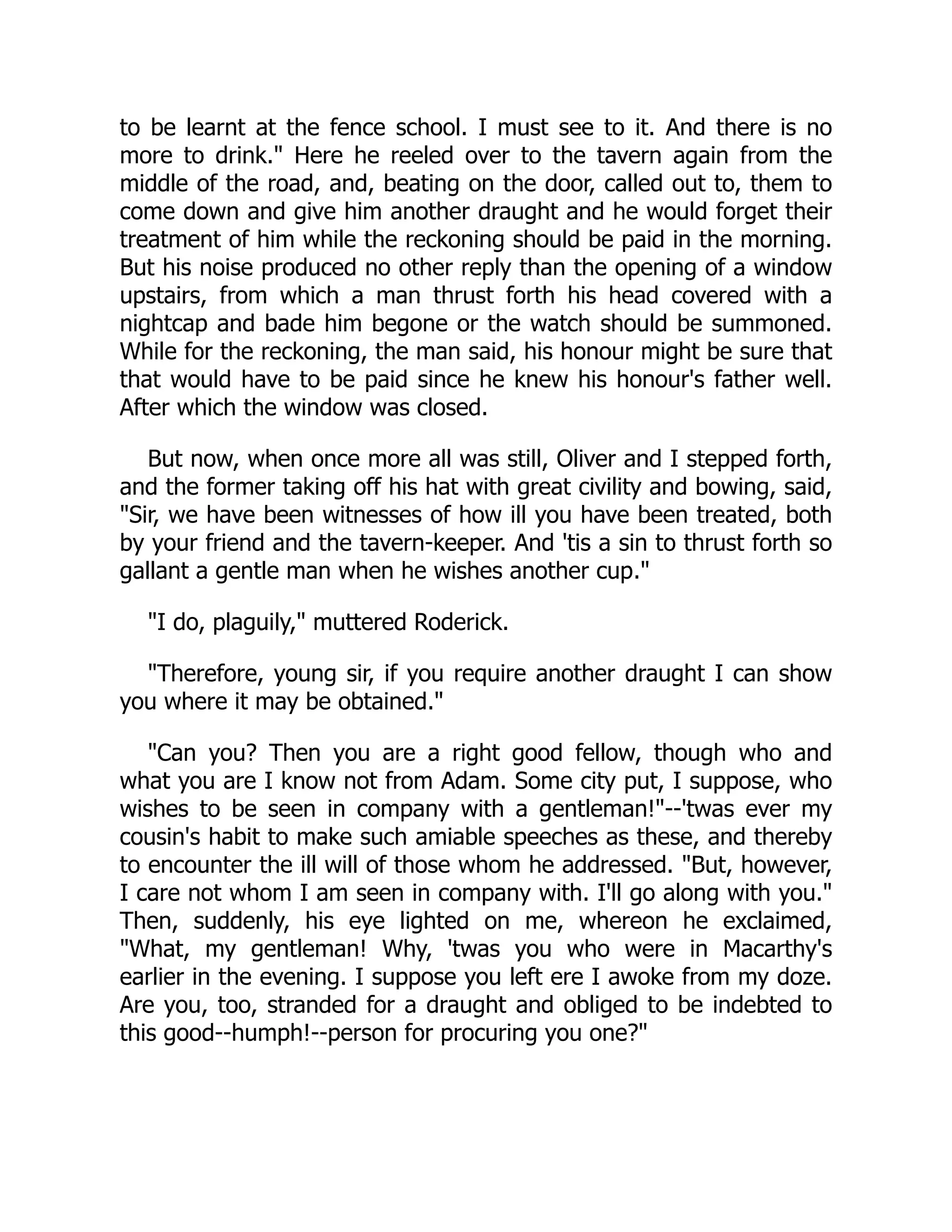 to be learnt at the fence school. I must see to it. And there is no
more to drink." Here he reeled over to the tavern again from the
middle of the road, and, beating on the door, called out to, them to
come down and give him another draught and he would forget their
treatment of him while the reckoning should be paid in the morning.
But his noise produced no other reply than the opening of a window
upstairs, from which a man thrust forth his head covered with a
nightcap and bade him begone or the watch should be summoned.
While for the reckoning, the man said, his honour might be sure that
that would have to be paid since he knew his honour's father well.
After which the window was closed.
But now, when once more all was still, Oliver and I stepped forth,
and the former taking off his hat with great civility and bowing, said,
"Sir, we have been witnesses of how ill you have been treated, both
by your friend and the tavern-keeper. And 'tis a sin to thrust forth so
gallant a gentle man when he wishes another cup."
"I do, plaguily," muttered Roderick.
"Therefore, young sir, if you require another draught I can show
you where it may be obtained."
"Can you? Then you are a right good fellow, though who and
what you are I know not from Adam. Some city put, I suppose, who
wishes to be seen in company with a gentleman!"--'twas ever my
cousin's habit to make such amiable speeches as these, and thereby
to encounter the ill will of those whom he addressed. "But, however,
I care not whom I am seen in company with. I'll go along with you."
Then, suddenly, his eye lighted on me, whereon he exclaimed,
"What, my gentleman! Why, 'twas you who were in Macarthy's
earlier in the evening. I suppose you left ere I awoke from my doze.
Are you, too, stranded for a draught and obliged to be indebted to
this good--humph!--person for procuring you one?"
 