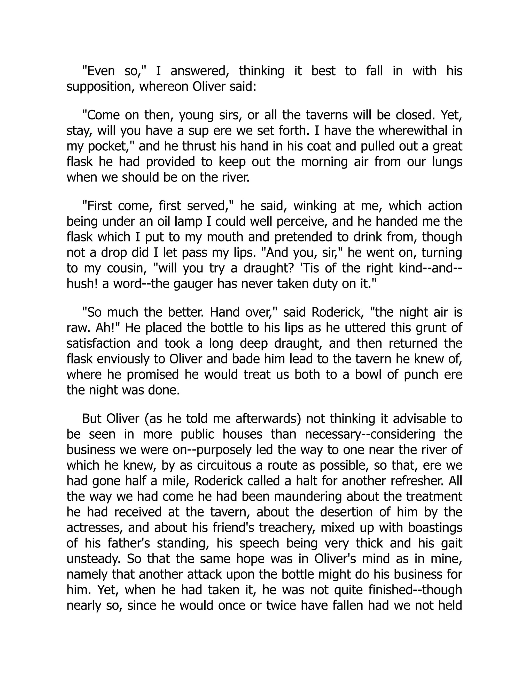 "Even so," I answered, thinking it best to fall in with his
supposition, whereon Oliver said:
"Come on then, young sirs, or all the taverns will be closed. Yet,
stay, will you have a sup ere we set forth. I have the wherewithal in
my pocket," and he thrust his hand in his coat and pulled out a great
flask he had provided to keep out the morning air from our lungs
when we should be on the river.
"First come, first served," he said, winking at me, which action
being under an oil lamp I could well perceive, and he handed me the
flask which I put to my mouth and pretended to drink from, though
not a drop did I let pass my lips. "And you, sir," he went on, turning
to my cousin, "will you try a draught? 'Tis of the right kind--and--
hush! a word--the gauger has never taken duty on it."
"So much the better. Hand over," said Roderick, "the night air is
raw. Ah!" He placed the bottle to his lips as he uttered this grunt of
satisfaction and took a long deep draught, and then returned the
flask enviously to Oliver and bade him lead to the tavern he knew of,
where he promised he would treat us both to a bowl of punch ere
the night was done.
But Oliver (as he told me afterwards) not thinking it advisable to
be seen in more public houses than necessary--considering the
business we were on--purposely led the way to one near the river of
which he knew, by as circuitous a route as possible, so that, ere we
had gone half a mile, Roderick called a halt for another refresher. All
the way we had come he had been maundering about the treatment
he had received at the tavern, about the desertion of him by the
actresses, and about his friend's treachery, mixed up with boastings
of his father's standing, his speech being very thick and his gait
unsteady. So that the same hope was in Oliver's mind as in mine,
namely that another attack upon the bottle might do his business for
him. Yet, when he had taken it, he was not quite finished--though
nearly so, since he would once or twice have fallen had we not held
 