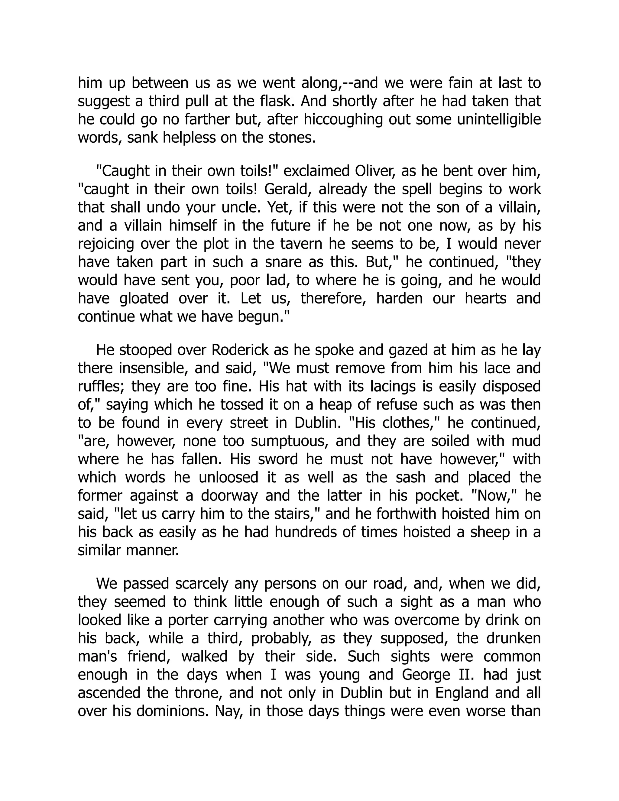 him up between us as we went along,--and we were fain at last to
suggest a third pull at the flask. And shortly after he had taken that
he could go no farther but, after hiccoughing out some unintelligible
words, sank helpless on the stones.
"Caught in their own toils!" exclaimed Oliver, as he bent over him,
"caught in their own toils! Gerald, already the spell begins to work
that shall undo your uncle. Yet, if this were not the son of a villain,
and a villain himself in the future if he be not one now, as by his
rejoicing over the plot in the tavern he seems to be, I would never
have taken part in such a snare as this. But," he continued, "they
would have sent you, poor lad, to where he is going, and he would
have gloated over it. Let us, therefore, harden our hearts and
continue what we have begun."
He stooped over Roderick as he spoke and gazed at him as he lay
there insensible, and said, "We must remove from him his lace and
ruffles; they are too fine. His hat with its lacings is easily disposed
of," saying which he tossed it on a heap of refuse such as was then
to be found in every street in Dublin. "His clothes," he continued,
"are, however, none too sumptuous, and they are soiled with mud
where he has fallen. His sword he must not have however," with
which words he unloosed it as well as the sash and placed the
former against a doorway and the latter in his pocket. "Now," he
said, "let us carry him to the stairs," and he forthwith hoisted him on
his back as easily as he had hundreds of times hoisted a sheep in a
similar manner.
We passed scarcely any persons on our road, and, when we did,
they seemed to think little enough of such a sight as a man who
looked like a porter carrying another who was overcome by drink on
his back, while a third, probably, as they supposed, the drunken
man's friend, walked by their side. Such sights were common
enough in the days when I was young and George II. had just
ascended the throne, and not only in Dublin but in England and all
over his dominions. Nay, in those days things were even worse than
 