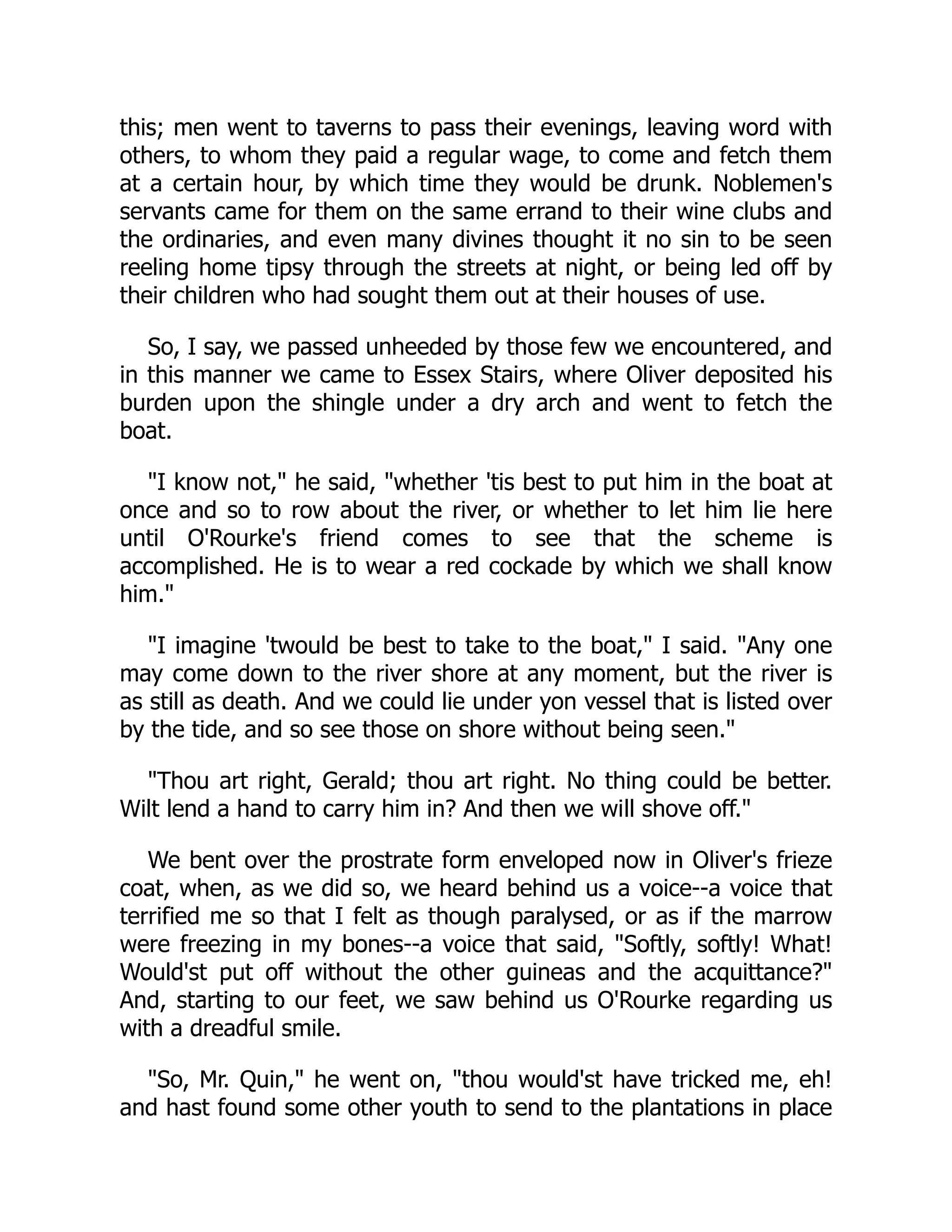 this; men went to taverns to pass their evenings, leaving word with
others, to whom they paid a regular wage, to come and fetch them
at a certain hour, by which time they would be drunk. Noblemen's
servants came for them on the same errand to their wine clubs and
the ordinaries, and even many divines thought it no sin to be seen
reeling home tipsy through the streets at night, or being led off by
their children who had sought them out at their houses of use.
So, I say, we passed unheeded by those few we encountered, and
in this manner we came to Essex Stairs, where Oliver deposited his
burden upon the shingle under a dry arch and went to fetch the
boat.
"I know not," he said, "whether 'tis best to put him in the boat at
once and so to row about the river, or whether to let him lie here
until O'Rourke's friend comes to see that the scheme is
accomplished. He is to wear a red cockade by which we shall know
him."
"I imagine 'twould be best to take to the boat," I said. "Any one
may come down to the river shore at any moment, but the river is
as still as death. And we could lie under yon vessel that is listed over
by the tide, and so see those on shore without being seen."
"Thou art right, Gerald; thou art right. No thing could be better.
Wilt lend a hand to carry him in? And then we will shove off."
We bent over the prostrate form enveloped now in Oliver's frieze
coat, when, as we did so, we heard behind us a voice--a voice that
terrified me so that I felt as though paralysed, or as if the marrow
were freezing in my bones--a voice that said, "Softly, softly! What!
Would'st put off without the other guineas and the acquittance?"
And, starting to our feet, we saw behind us O'Rourke regarding us
with a dreadful smile.
"So, Mr. Quin," he went on, "thou would'st have tricked me, eh!
and hast found some other youth to send to the plantations in place
 