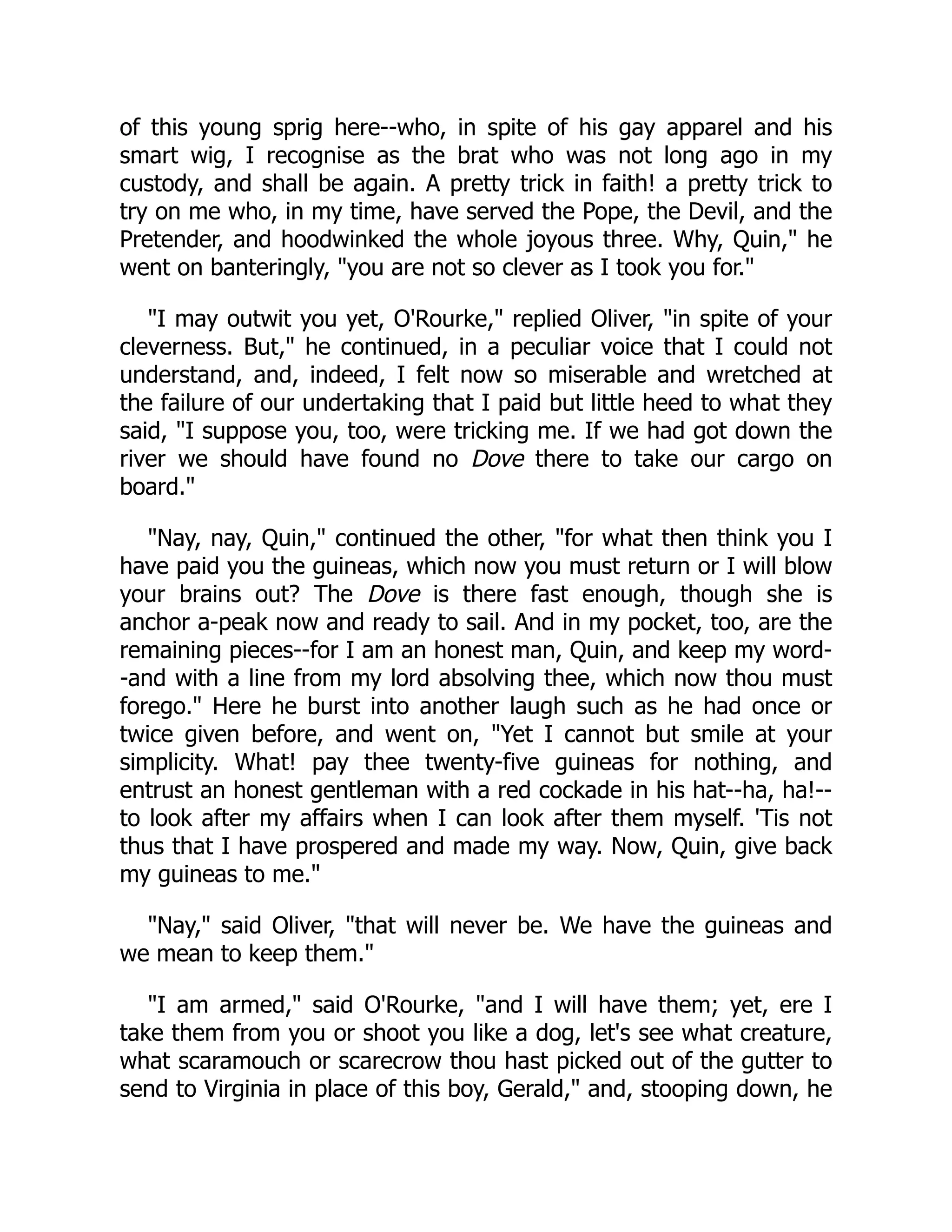 of this young sprig here--who, in spite of his gay apparel and his
smart wig, I recognise as the brat who was not long ago in my
custody, and shall be again. A pretty trick in faith! a pretty trick to
try on me who, in my time, have served the Pope, the Devil, and the
Pretender, and hoodwinked the whole joyous three. Why, Quin," he
went on banteringly, "you are not so clever as I took you for."
"I may outwit you yet, O'Rourke," replied Oliver, "in spite of your
cleverness. But," he continued, in a peculiar voice that I could not
understand, and, indeed, I felt now so miserable and wretched at
the failure of our undertaking that I paid but little heed to what they
said, "I suppose you, too, were tricking me. If we had got down the
river we should have found no Dove there to take our cargo on
board."
"Nay, nay, Quin," continued the other, "for what then think you I
have paid you the guineas, which now you must return or I will blow
your brains out? The Dove is there fast enough, though she is
anchor a-peak now and ready to sail. And in my pocket, too, are the
remaining pieces--for I am an honest man, Quin, and keep my word-
-and with a line from my lord absolving thee, which now thou must
forego." Here he burst into another laugh such as he had once or
twice given before, and went on, "Yet I cannot but smile at your
simplicity. What! pay thee twenty-five guineas for nothing, and
entrust an honest gentleman with a red cockade in his hat--ha, ha!--
to look after my affairs when I can look after them myself. 'Tis not
thus that I have prospered and made my way. Now, Quin, give back
my guineas to me."
"Nay," said Oliver, "that will never be. We have the guineas and
we mean to keep them."
"I am armed," said O'Rourke, "and I will have them; yet, ere I
take them from you or shoot you like a dog, let's see what creature,
what scaramouch or scarecrow thou hast picked out of the gutter to
send to Virginia in place of this boy, Gerald," and, stooping down, he
 
