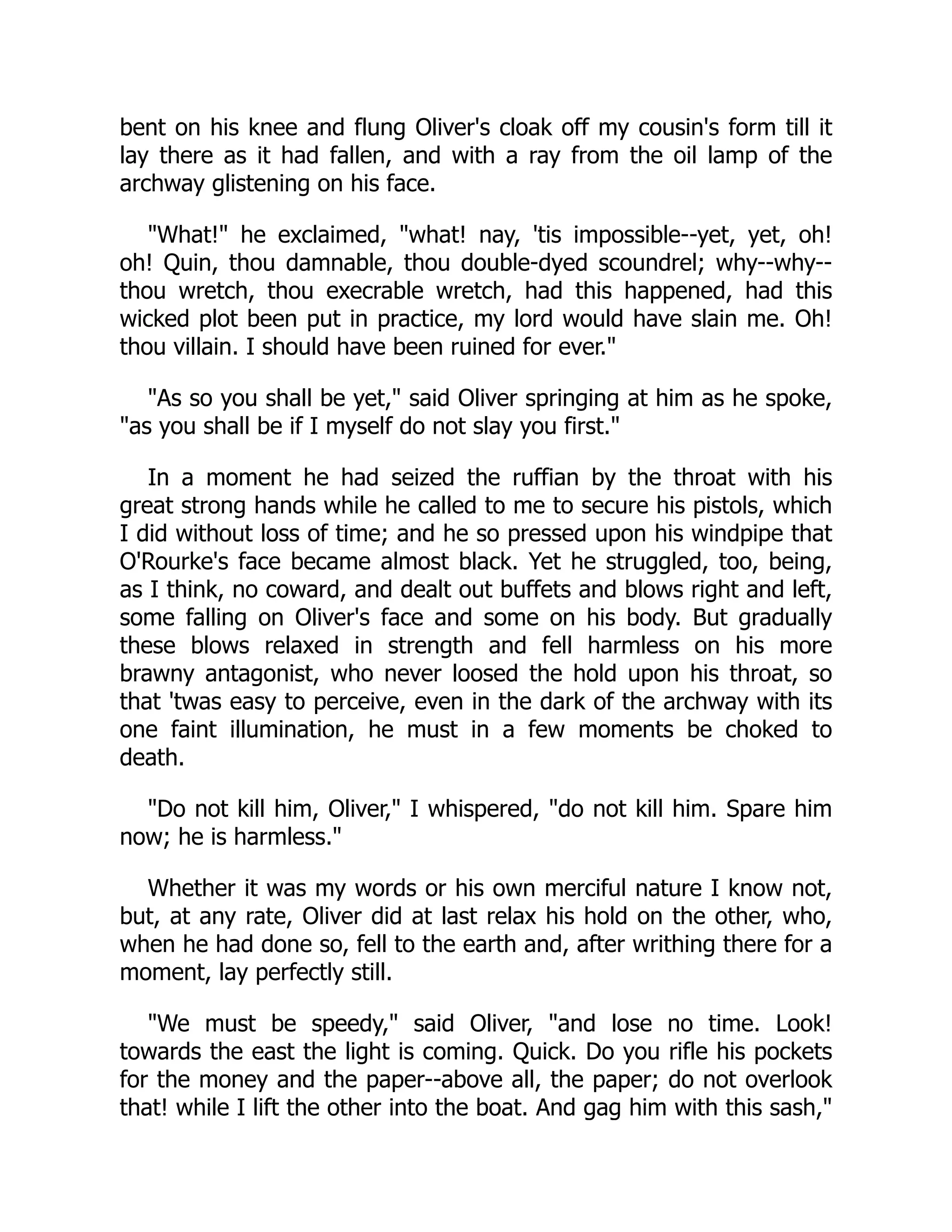 bent on his knee and flung Oliver's cloak off my cousin's form till it
lay there as it had fallen, and with a ray from the oil lamp of the
archway glistening on his face.
"What!" he exclaimed, "what! nay, 'tis impossible--yet, yet, oh!
oh! Quin, thou damnable, thou double-dyed scoundrel; why--why--
thou wretch, thou execrable wretch, had this happened, had this
wicked plot been put in practice, my lord would have slain me. Oh!
thou villain. I should have been ruined for ever."
"As so you shall be yet," said Oliver springing at him as he spoke,
"as you shall be if I myself do not slay you first."
In a moment he had seized the ruffian by the throat with his
great strong hands while he called to me to secure his pistols, which
I did without loss of time; and he so pressed upon his windpipe that
O'Rourke's face became almost black. Yet he struggled, too, being,
as I think, no coward, and dealt out buffets and blows right and left,
some falling on Oliver's face and some on his body. But gradually
these blows relaxed in strength and fell harmless on his more
brawny antagonist, who never loosed the hold upon his throat, so
that 'twas easy to perceive, even in the dark of the archway with its
one faint illumination, he must in a few moments be choked to
death.
"Do not kill him, Oliver," I whispered, "do not kill him. Spare him
now; he is harmless."
Whether it was my words or his own merciful nature I know not,
but, at any rate, Oliver did at last relax his hold on the other, who,
when he had done so, fell to the earth and, after writhing there for a
moment, lay perfectly still.
"We must be speedy," said Oliver, "and lose no time. Look!
towards the east the light is coming. Quick. Do you rifle his pockets
for the money and the paper--above all, the paper; do not overlook
that! while I lift the other into the boat. And gag him with this sash,"
 
