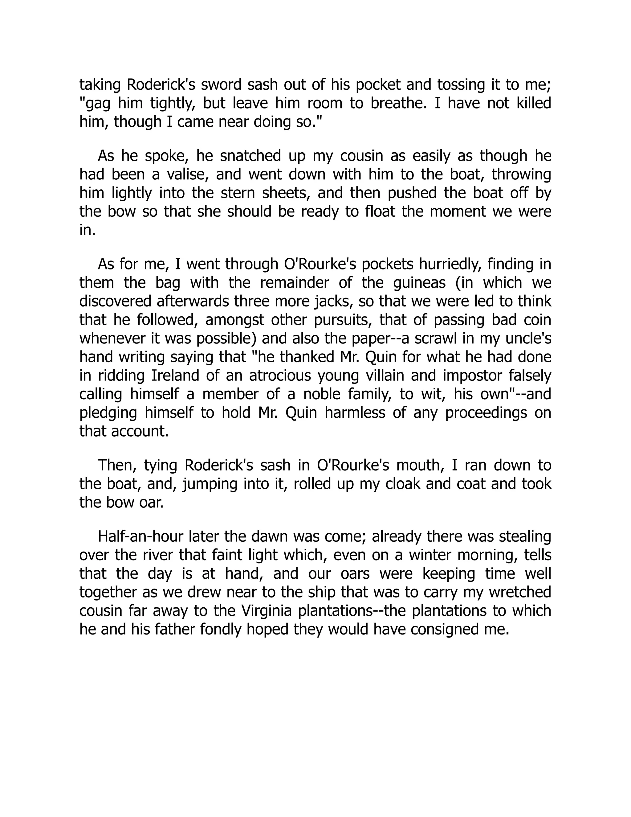 taking Roderick's sword sash out of his pocket and tossing it to me;
"gag him tightly, but leave him room to breathe. I have not killed
him, though I came near doing so."
As he spoke, he snatched up my cousin as easily as though he
had been a valise, and went down with him to the boat, throwing
him lightly into the stern sheets, and then pushed the boat off by
the bow so that she should be ready to float the moment we were
in.
As for me, I went through O'Rourke's pockets hurriedly, finding in
them the bag with the remainder of the guineas (in which we
discovered afterwards three more jacks, so that we were led to think
that he followed, amongst other pursuits, that of passing bad coin
whenever it was possible) and also the paper--a scrawl in my uncle's
hand writing saying that "he thanked Mr. Quin for what he had done
in ridding Ireland of an atrocious young villain and impostor falsely
calling himself a member of a noble family, to wit, his own"--and
pledging himself to hold Mr. Quin harmless of any proceedings on
that account.
Then, tying Roderick's sash in O'Rourke's mouth, I ran down to
the boat, and, jumping into it, rolled up my cloak and coat and took
the bow oar.
Half-an-hour later the dawn was come; already there was stealing
over the river that faint light which, even on a winter morning, tells
that the day is at hand, and our oars were keeping time well
together as we drew near to the ship that was to carry my wretched
cousin far away to the Virginia plantations--the plantations to which
he and his father fondly hoped they would have consigned me.
 