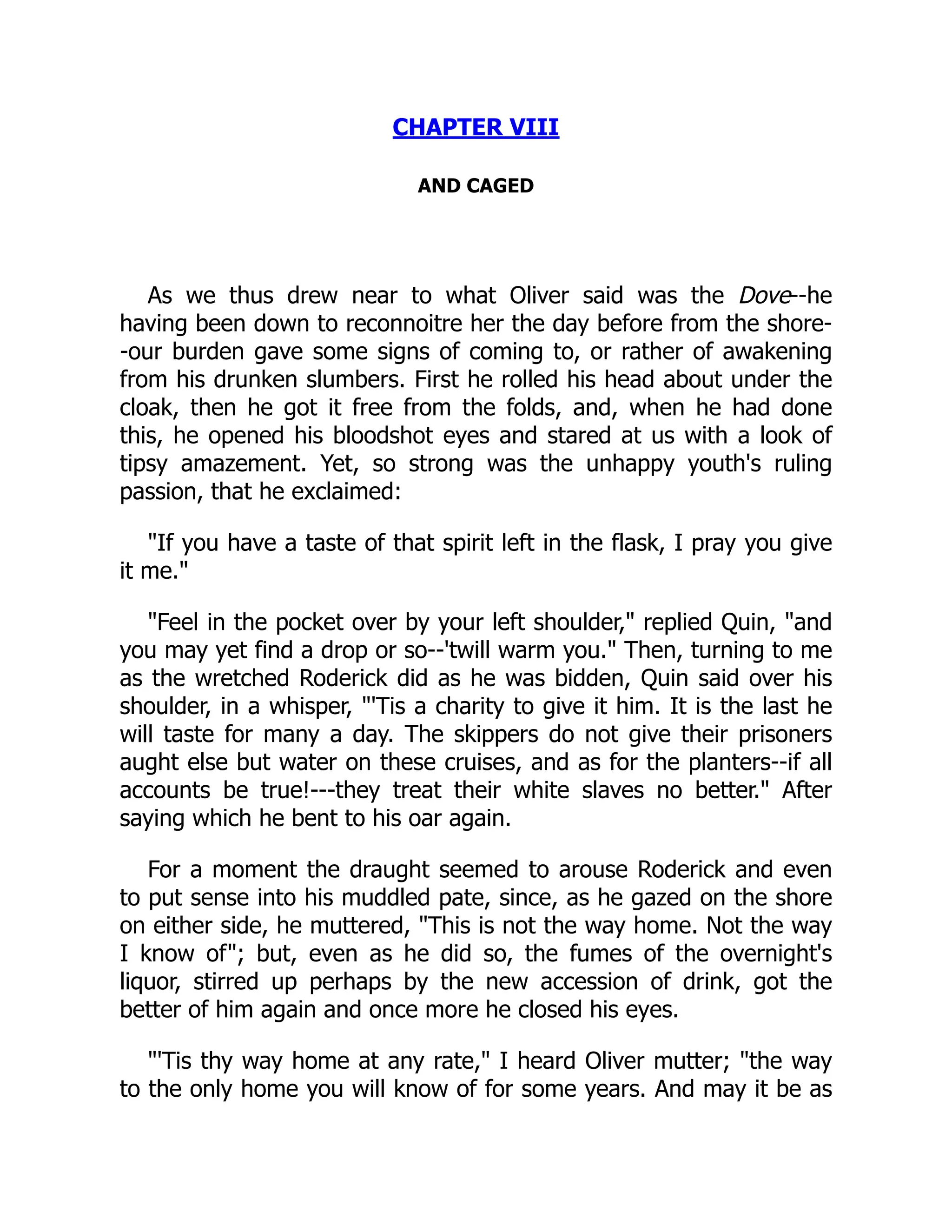 CHAPTER VIII
AND CAGED
As we thus drew near to what Oliver said was the Dove--he
having been down to reconnoitre her the day before from the shore-
-our burden gave some signs of coming to, or rather of awakening
from his drunken slumbers. First he rolled his head about under the
cloak, then he got it free from the folds, and, when he had done
this, he opened his bloodshot eyes and stared at us with a look of
tipsy amazement. Yet, so strong was the unhappy youth's ruling
passion, that he exclaimed:
"If you have a taste of that spirit left in the flask, I pray you give
it me."
"Feel in the pocket over by your left shoulder," replied Quin, "and
you may yet find a drop or so--'twill warm you." Then, turning to me
as the wretched Roderick did as he was bidden, Quin said over his
shoulder, in a whisper, "'Tis a charity to give it him. It is the last he
will taste for many a day. The skippers do not give their prisoners
aught else but water on these cruises, and as for the planters--if all
accounts be true!---they treat their white slaves no better." After
saying which he bent to his oar again.
For a moment the draught seemed to arouse Roderick and even
to put sense into his muddled pate, since, as he gazed on the shore
on either side, he muttered, "This is not the way home. Not the way
I know of"; but, even as he did so, the fumes of the overnight's
liquor, stirred up perhaps by the new accession of drink, got the
better of him again and once more he closed his eyes.
"'Tis thy way home at any rate," I heard Oliver mutter; "the way
to the only home you will know of for some years. And may it be as
 