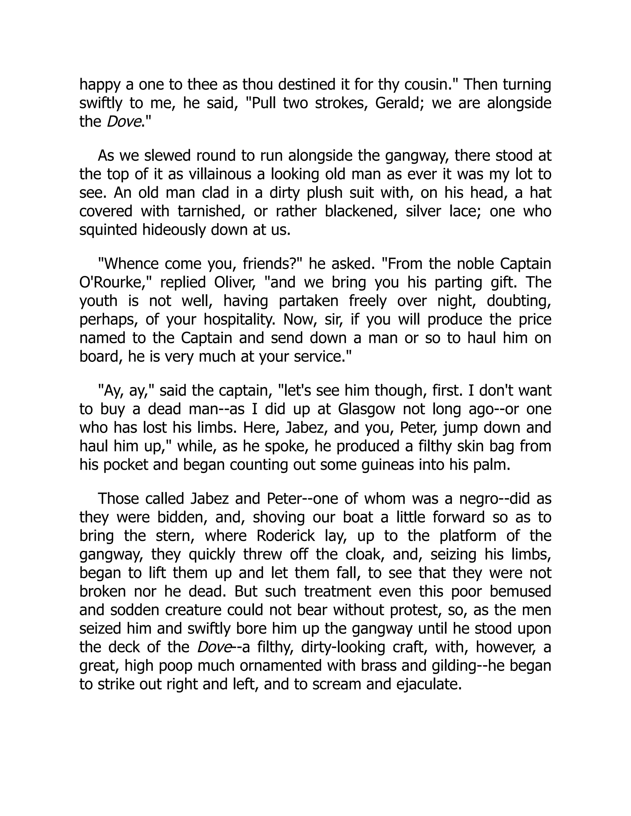happy a one to thee as thou destined it for thy cousin." Then turning
swiftly to me, he said, "Pull two strokes, Gerald; we are alongside
the Dove."
As we slewed round to run alongside the gangway, there stood at
the top of it as villainous a looking old man as ever it was my lot to
see. An old man clad in a dirty plush suit with, on his head, a hat
covered with tarnished, or rather blackened, silver lace; one who
squinted hideously down at us.
"Whence come you, friends?" he asked. "From the noble Captain
O'Rourke," replied Oliver, "and we bring you his parting gift. The
youth is not well, having partaken freely over night, doubting,
perhaps, of your hospitality. Now, sir, if you will produce the price
named to the Captain and send down a man or so to haul him on
board, he is very much at your service."
"Ay, ay," said the captain, "let's see him though, first. I don't want
to buy a dead man--as I did up at Glasgow not long ago--or one
who has lost his limbs. Here, Jabez, and you, Peter, jump down and
haul him up," while, as he spoke, he produced a filthy skin bag from
his pocket and began counting out some guineas into his palm.
Those called Jabez and Peter--one of whom was a negro--did as
they were bidden, and, shoving our boat a little forward so as to
bring the stern, where Roderick lay, up to the platform of the
gangway, they quickly threw off the cloak, and, seizing his limbs,
began to lift them up and let them fall, to see that they were not
broken nor he dead. But such treatment even this poor bemused
and sodden creature could not bear without protest, so, as the men
seized him and swiftly bore him up the gangway until he stood upon
the deck of the Dove--a filthy, dirty-looking craft, with, however, a
great, high poop much ornamented with brass and gilding--he began
to strike out right and left, and to scream and ejaculate.
 