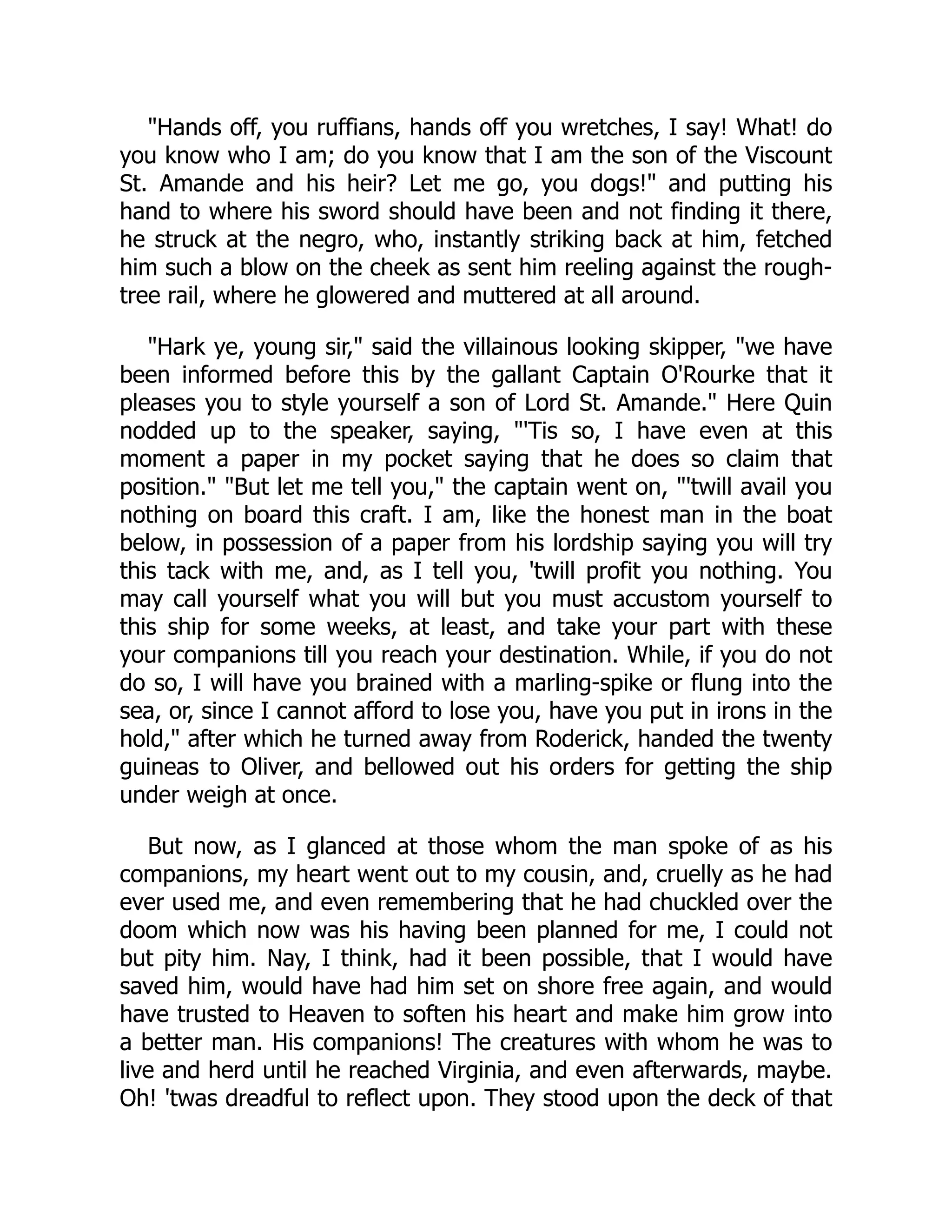"Hands off, you ruffians, hands off you wretches, I say! What! do
you know who I am; do you know that I am the son of the Viscount
St. Amande and his heir? Let me go, you dogs!" and putting his
hand to where his sword should have been and not finding it there,
he struck at the negro, who, instantly striking back at him, fetched
him such a blow on the cheek as sent him reeling against the rough-
tree rail, where he glowered and muttered at all around.
"Hark ye, young sir," said the villainous looking skipper, "we have
been informed before this by the gallant Captain O'Rourke that it
pleases you to style yourself a son of Lord St. Amande." Here Quin
nodded up to the speaker, saying, "'Tis so, I have even at this
moment a paper in my pocket saying that he does so claim that
position." "But let me tell you," the captain went on, "'twill avail you
nothing on board this craft. I am, like the honest man in the boat
below, in possession of a paper from his lordship saying you will try
this tack with me, and, as I tell you, 'twill profit you nothing. You
may call yourself what you will but you must accustom yourself to
this ship for some weeks, at least, and take your part with these
your companions till you reach your destination. While, if you do not
do so, I will have you brained with a marling-spike or flung into the
sea, or, since I cannot afford to lose you, have you put in irons in the
hold," after which he turned away from Roderick, handed the twenty
guineas to Oliver, and bellowed out his orders for getting the ship
under weigh at once.
But now, as I glanced at those whom the man spoke of as his
companions, my heart went out to my cousin, and, cruelly as he had
ever used me, and even remembering that he had chuckled over the
doom which now was his having been planned for me, I could not
but pity him. Nay, I think, had it been possible, that I would have
saved him, would have had him set on shore free again, and would
have trusted to Heaven to soften his heart and make him grow into
a better man. His companions! The creatures with whom he was to
live and herd until he reached Virginia, and even afterwards, maybe.
Oh! 'twas dreadful to reflect upon. They stood upon the deck of that
 
