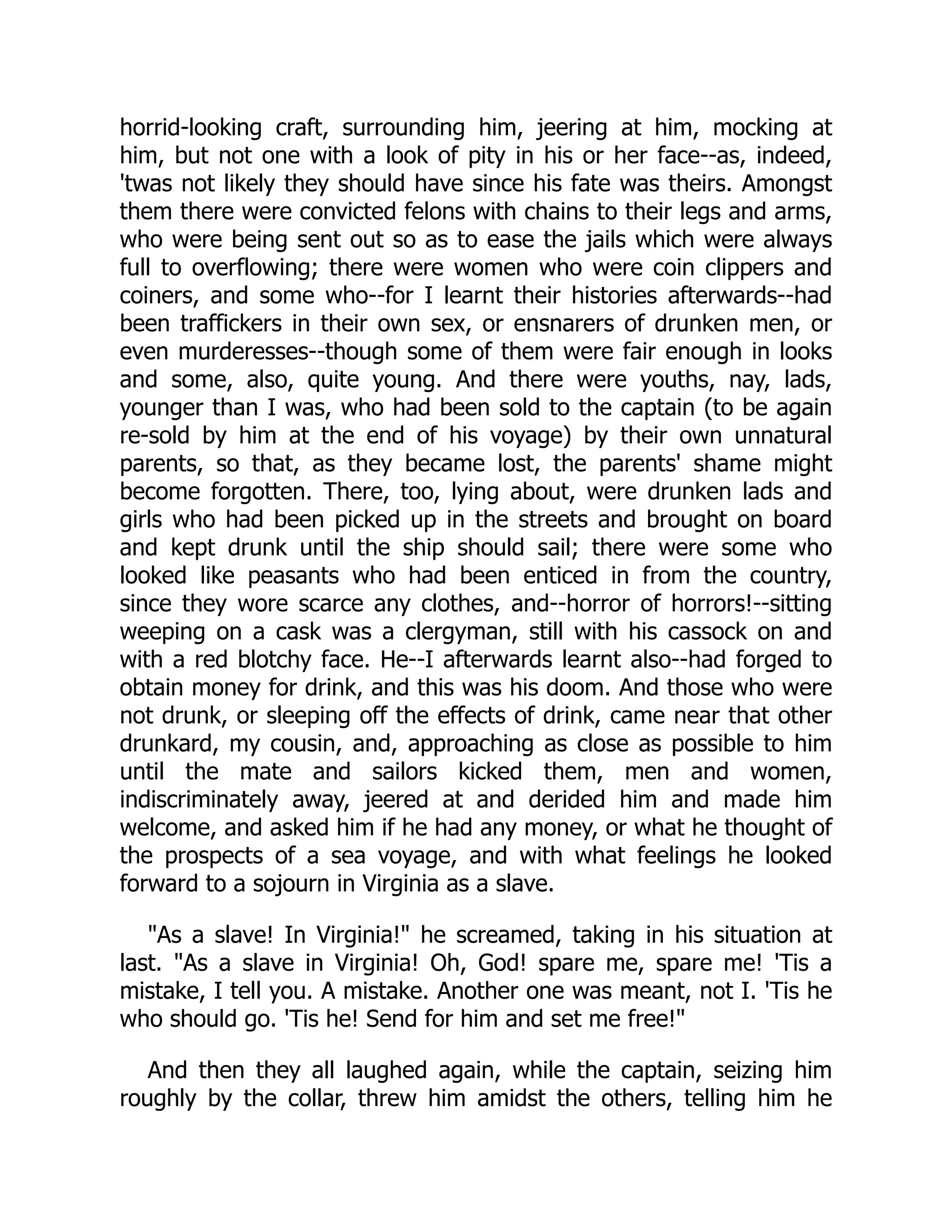 horrid-looking craft, surrounding him, jeering at him, mocking at
him, but not one with a look of pity in his or her face--as, indeed,
'twas not likely they should have since his fate was theirs. Amongst
them there were convicted felons with chains to their legs and arms,
who were being sent out so as to ease the jails which were always
full to overflowing; there were women who were coin clippers and
coiners, and some who--for I learnt their histories afterwards--had
been traffickers in their own sex, or ensnarers of drunken men, or
even murderesses--though some of them were fair enough in looks
and some, also, quite young. And there were youths, nay, lads,
younger than I was, who had been sold to the captain (to be again
re-sold by him at the end of his voyage) by their own unnatural
parents, so that, as they became lost, the parents' shame might
become forgotten. There, too, lying about, were drunken lads and
girls who had been picked up in the streets and brought on board
and kept drunk until the ship should sail; there were some who
looked like peasants who had been enticed in from the country,
since they wore scarce any clothes, and--horror of horrors!--sitting
weeping on a cask was a clergyman, still with his cassock on and
with a red blotchy face. He--I afterwards learnt also--had forged to
obtain money for drink, and this was his doom. And those who were
not drunk, or sleeping off the effects of drink, came near that other
drunkard, my cousin, and, approaching as close as possible to him
until the mate and sailors kicked them, men and women,
indiscriminately away, jeered at and derided him and made him
welcome, and asked him if he had any money, or what he thought of
the prospects of a sea voyage, and with what feelings he looked
forward to a sojourn in Virginia as a slave.
"As a slave! In Virginia!" he screamed, taking in his situation at
last. "As a slave in Virginia! Oh, God! spare me, spare me! 'Tis a
mistake, I tell you. A mistake. Another one was meant, not I. 'Tis he
who should go. 'Tis he! Send for him and set me free!"
And then they all laughed again, while the captain, seizing him
roughly by the collar, threw him amidst the others, telling him he
 