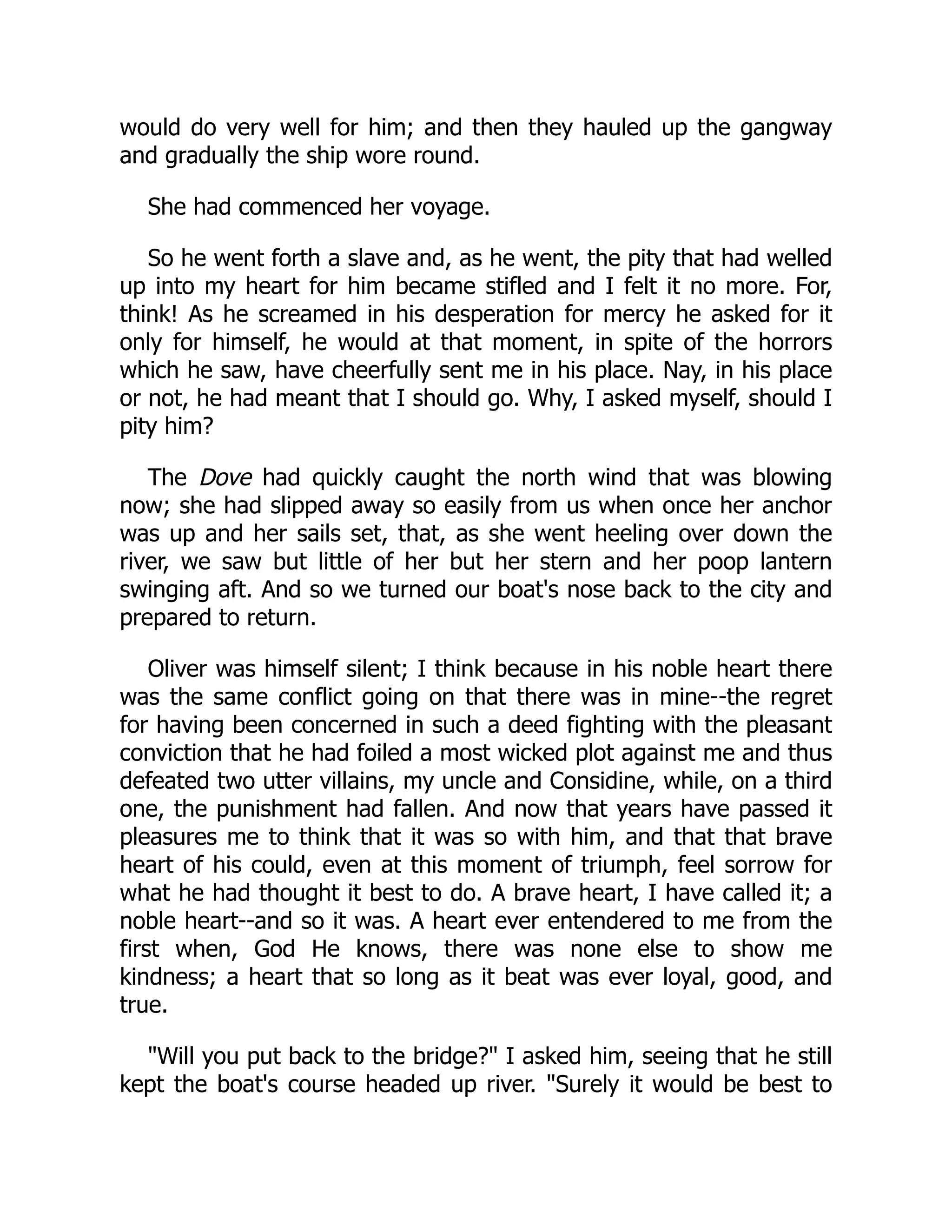 would do very well for him; and then they hauled up the gangway
and gradually the ship wore round.
She had commenced her voyage.
So he went forth a slave and, as he went, the pity that had welled
up into my heart for him became stifled and I felt it no more. For,
think! As he screamed in his desperation for mercy he asked for it
only for himself, he would at that moment, in spite of the horrors
which he saw, have cheerfully sent me in his place. Nay, in his place
or not, he had meant that I should go. Why, I asked myself, should I
pity him?
The Dove had quickly caught the north wind that was blowing
now; she had slipped away so easily from us when once her anchor
was up and her sails set, that, as she went heeling over down the
river, we saw but little of her but her stern and her poop lantern
swinging aft. And so we turned our boat's nose back to the city and
prepared to return.
Oliver was himself silent; I think because in his noble heart there
was the same conflict going on that there was in mine--the regret
for having been concerned in such a deed fighting with the pleasant
conviction that he had foiled a most wicked plot against me and thus
defeated two utter villains, my uncle and Considine, while, on a third
one, the punishment had fallen. And now that years have passed it
pleasures me to think that it was so with him, and that that brave
heart of his could, even at this moment of triumph, feel sorrow for
what he had thought it best to do. A brave heart, I have called it; a
noble heart--and so it was. A heart ever entendered to me from the
first when, God He knows, there was none else to show me
kindness; a heart that so long as it beat was ever loyal, good, and
true.
"Will you put back to the bridge?" I asked him, seeing that he still
kept the boat's course headed up river. "Surely it would be best to
 
