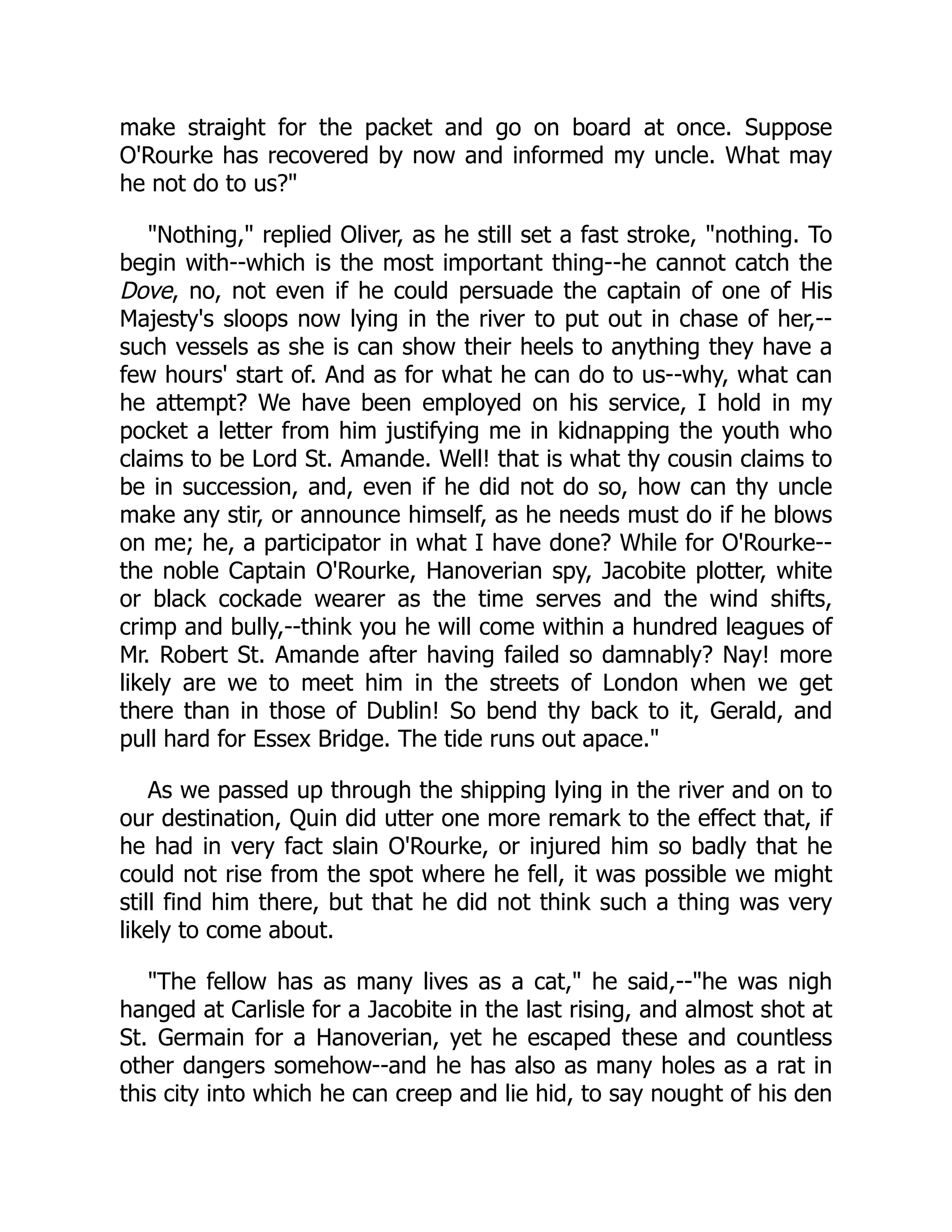 make straight for the packet and go on board at once. Suppose
O'Rourke has recovered by now and informed my uncle. What may
he not do to us?"
"Nothing," replied Oliver, as he still set a fast stroke, "nothing. To
begin with--which is the most important thing--he cannot catch the
Dove, no, not even if he could persuade the captain of one of His
Majesty's sloops now lying in the river to put out in chase of her,--
such vessels as she is can show their heels to anything they have a
few hours' start of. And as for what he can do to us--why, what can
he attempt? We have been employed on his service, I hold in my
pocket a letter from him justifying me in kidnapping the youth who
claims to be Lord St. Amande. Well! that is what thy cousin claims to
be in succession, and, even if he did not do so, how can thy uncle
make any stir, or announce himself, as he needs must do if he blows
on me; he, a participator in what I have done? While for O'Rourke--
the noble Captain O'Rourke, Hanoverian spy, Jacobite plotter, white
or black cockade wearer as the time serves and the wind shifts,
crimp and bully,--think you he will come within a hundred leagues of
Mr. Robert St. Amande after having failed so damnably? Nay! more
likely are we to meet him in the streets of London when we get
there than in those of Dublin! So bend thy back to it, Gerald, and
pull hard for Essex Bridge. The tide runs out apace."
As we passed up through the shipping lying in the river and on to
our destination, Quin did utter one more remark to the effect that, if
he had in very fact slain O'Rourke, or injured him so badly that he
could not rise from the spot where he fell, it was possible we might
still find him there, but that he did not think such a thing was very
likely to come about.
"The fellow has as many lives as a cat," he said,--"he was nigh
hanged at Carlisle for a Jacobite in the last rising, and almost shot at
St. Germain for a Hanoverian, yet he escaped these and countless
other dangers somehow--and he has also as many holes as a rat in
this city into which he can creep and lie hid, to say nought of his den
 