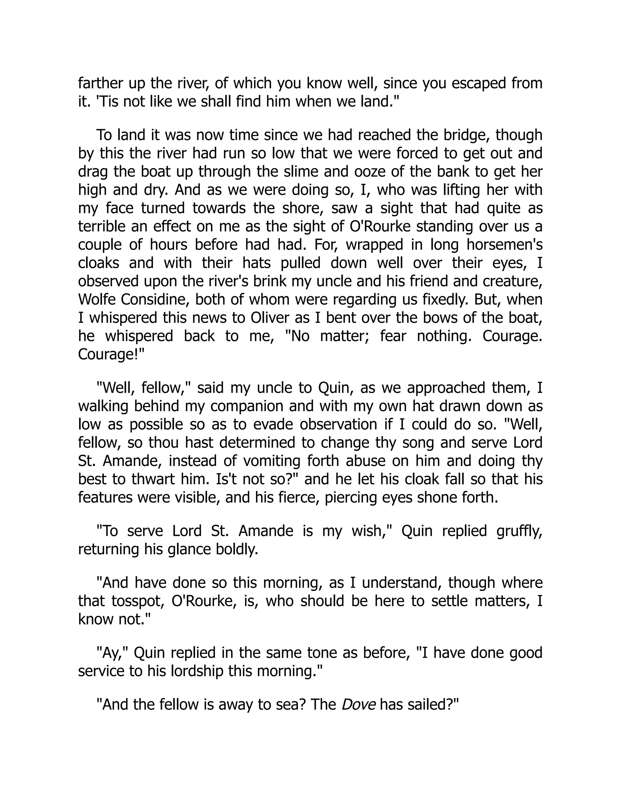 farther up the river, of which you know well, since you escaped from
it. 'Tis not like we shall find him when we land."
To land it was now time since we had reached the bridge, though
by this the river had run so low that we were forced to get out and
drag the boat up through the slime and ooze of the bank to get her
high and dry. And as we were doing so, I, who was lifting her with
my face turned towards the shore, saw a sight that had quite as
terrible an effect on me as the sight of O'Rourke standing over us a
couple of hours before had had. For, wrapped in long horsemen's
cloaks and with their hats pulled down well over their eyes, I
observed upon the river's brink my uncle and his friend and creature,
Wolfe Considine, both of whom were regarding us fixedly. But, when
I whispered this news to Oliver as I bent over the bows of the boat,
he whispered back to me, "No matter; fear nothing. Courage.
Courage!"
"Well, fellow," said my uncle to Quin, as we approached them, I
walking behind my companion and with my own hat drawn down as
low as possible so as to evade observation if I could do so. "Well,
fellow, so thou hast determined to change thy song and serve Lord
St. Amande, instead of vomiting forth abuse on him and doing thy
best to thwart him. Is't not so?" and he let his cloak fall so that his
features were visible, and his fierce, piercing eyes shone forth.
"To serve Lord St. Amande is my wish," Quin replied gruffly,
returning his glance boldly.
"And have done so this morning, as I understand, though where
that tosspot, O'Rourke, is, who should be here to settle matters, I
know not."
"Ay," Quin replied in the same tone as before, "I have done good
service to his lordship this morning."
"And the fellow is away to sea? The Dove has sailed?"
 