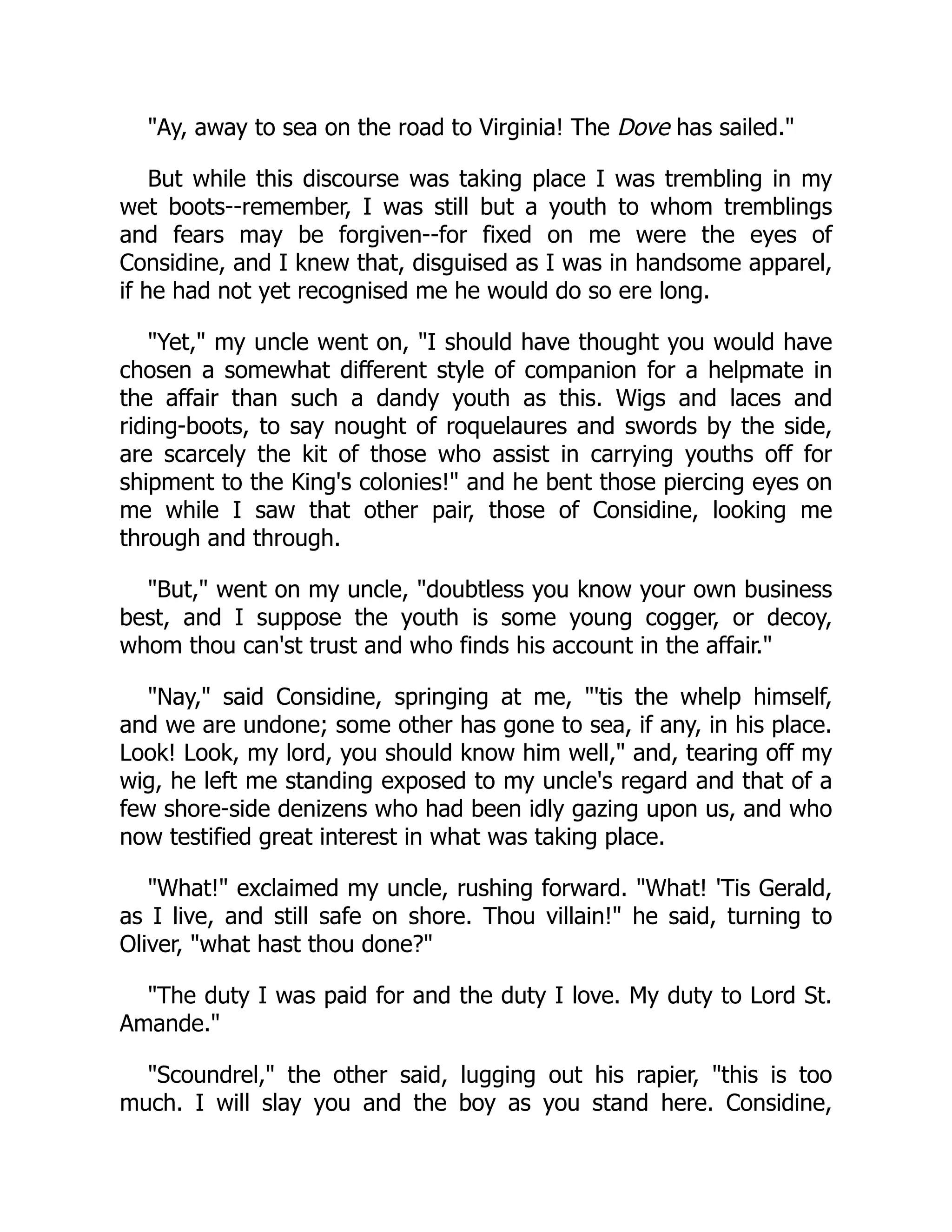 "Ay, away to sea on the road to Virginia! The Dove has sailed."
But while this discourse was taking place I was trembling in my
wet boots--remember, I was still but a youth to whom tremblings
and fears may be forgiven--for fixed on me were the eyes of
Considine, and I knew that, disguised as I was in handsome apparel,
if he had not yet recognised me he would do so ere long.
"Yet," my uncle went on, "I should have thought you would have
chosen a somewhat different style of companion for a helpmate in
the affair than such a dandy youth as this. Wigs and laces and
riding-boots, to say nought of roquelaures and swords by the side,
are scarcely the kit of those who assist in carrying youths off for
shipment to the King's colonies!" and he bent those piercing eyes on
me while I saw that other pair, those of Considine, looking me
through and through.
"But," went on my uncle, "doubtless you know your own business
best, and I suppose the youth is some young cogger, or decoy,
whom thou can'st trust and who finds his account in the affair."
"Nay," said Considine, springing at me, "'tis the whelp himself,
and we are undone; some other has gone to sea, if any, in his place.
Look! Look, my lord, you should know him well," and, tearing off my
wig, he left me standing exposed to my uncle's regard and that of a
few shore-side denizens who had been idly gazing upon us, and who
now testified great interest in what was taking place.
"What!" exclaimed my uncle, rushing forward. "What! 'Tis Gerald,
as I live, and still safe on shore. Thou villain!" he said, turning to
Oliver, "what hast thou done?"
"The duty I was paid for and the duty I love. My duty to Lord St.
Amande."
"Scoundrel," the other said, lugging out his rapier, "this is too
much. I will slay you and the boy as you stand here. Considine,
 