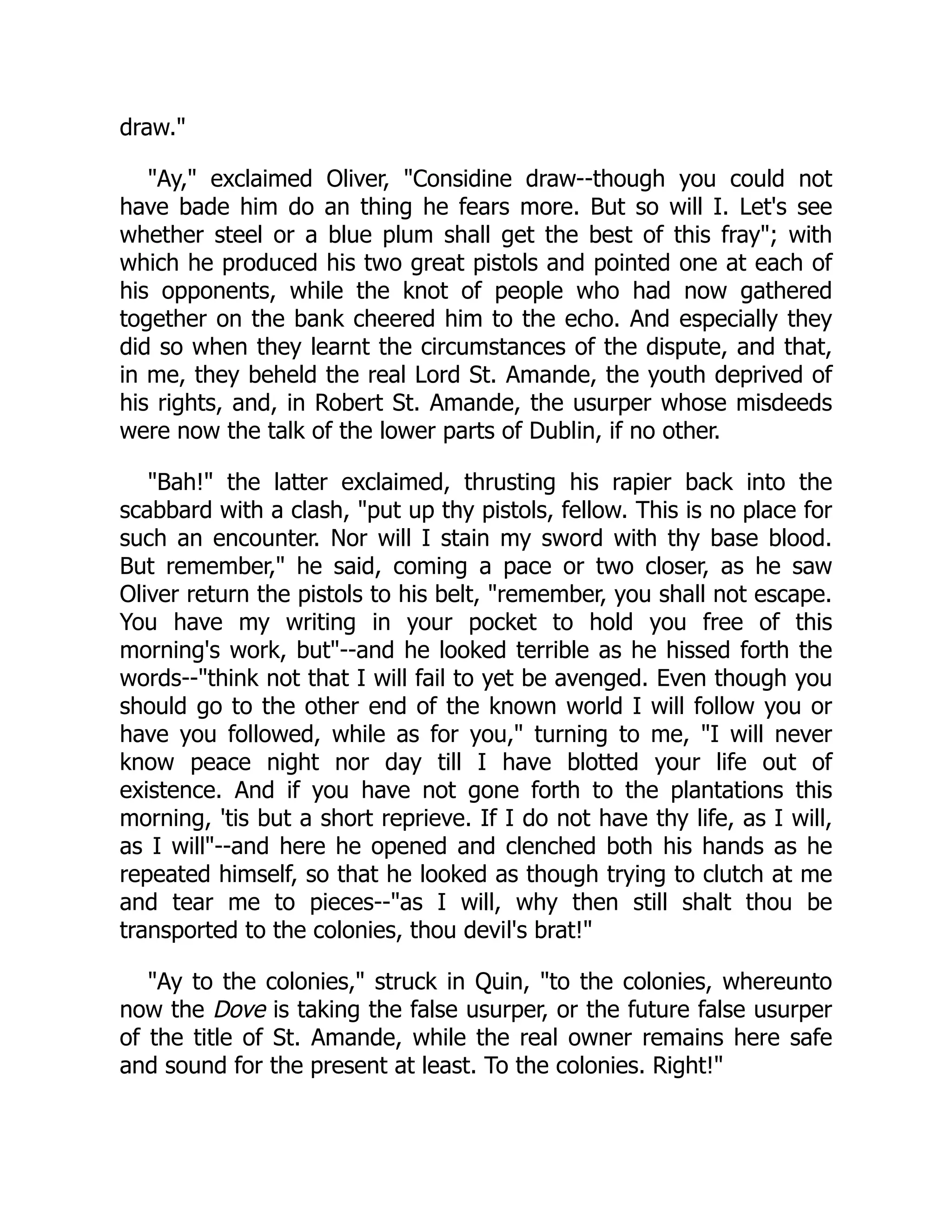 draw."
"Ay," exclaimed Oliver, "Considine draw--though you could not
have bade him do an thing he fears more. But so will I. Let's see
whether steel or a blue plum shall get the best of this fray"; with
which he produced his two great pistols and pointed one at each of
his opponents, while the knot of people who had now gathered
together on the bank cheered him to the echo. And especially they
did so when they learnt the circumstances of the dispute, and that,
in me, they beheld the real Lord St. Amande, the youth deprived of
his rights, and, in Robert St. Amande, the usurper whose misdeeds
were now the talk of the lower parts of Dublin, if no other.
"Bah!" the latter exclaimed, thrusting his rapier back into the
scabbard with a clash, "put up thy pistols, fellow. This is no place for
such an encounter. Nor will I stain my sword with thy base blood.
But remember," he said, coming a pace or two closer, as he saw
Oliver return the pistols to his belt, "remember, you shall not escape.
You have my writing in your pocket to hold you free of this
morning's work, but"--and he looked terrible as he hissed forth the
words--"think not that I will fail to yet be avenged. Even though you
should go to the other end of the known world I will follow you or
have you followed, while as for you," turning to me, "I will never
know peace night nor day till I have blotted your life out of
existence. And if you have not gone forth to the plantations this
morning, 'tis but a short reprieve. If I do not have thy life, as I will,
as I will"--and here he opened and clenched both his hands as he
repeated himself, so that he looked as though trying to clutch at me
and tear me to pieces--"as I will, why then still shalt thou be
transported to the colonies, thou devil's brat!"
"Ay to the colonies," struck in Quin, "to the colonies, whereunto
now the Dove is taking the false usurper, or the future false usurper
of the title of St. Amande, while the real owner remains here safe
and sound for the present at least. To the colonies. Right!"
 