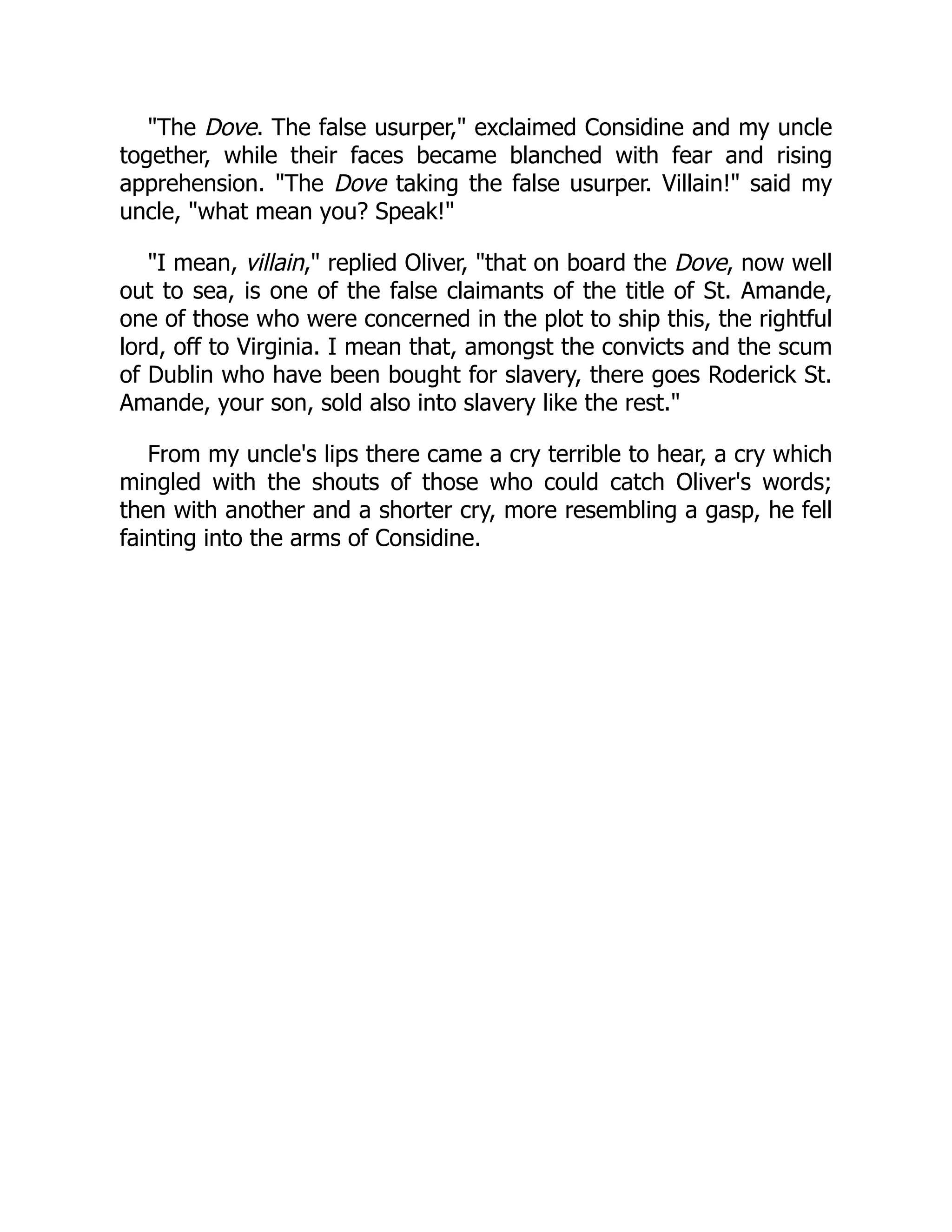 "The Dove. The false usurper," exclaimed Considine and my uncle
together, while their faces became blanched with fear and rising
apprehension. "The Dove taking the false usurper. Villain!" said my
uncle, "what mean you? Speak!"
"I mean, villain," replied Oliver, "that on board the Dove, now well
out to sea, is one of the false claimants of the title of St. Amande,
one of those who were concerned in the plot to ship this, the rightful
lord, off to Virginia. I mean that, amongst the convicts and the scum
of Dublin who have been bought for slavery, there goes Roderick St.
Amande, your son, sold also into slavery like the rest."
From my uncle's lips there came a cry terrible to hear, a cry which
mingled with the shouts of those who could catch Oliver's words;
then with another and a shorter cry, more resembling a gasp, he fell
fainting into the arms of Considine.
 