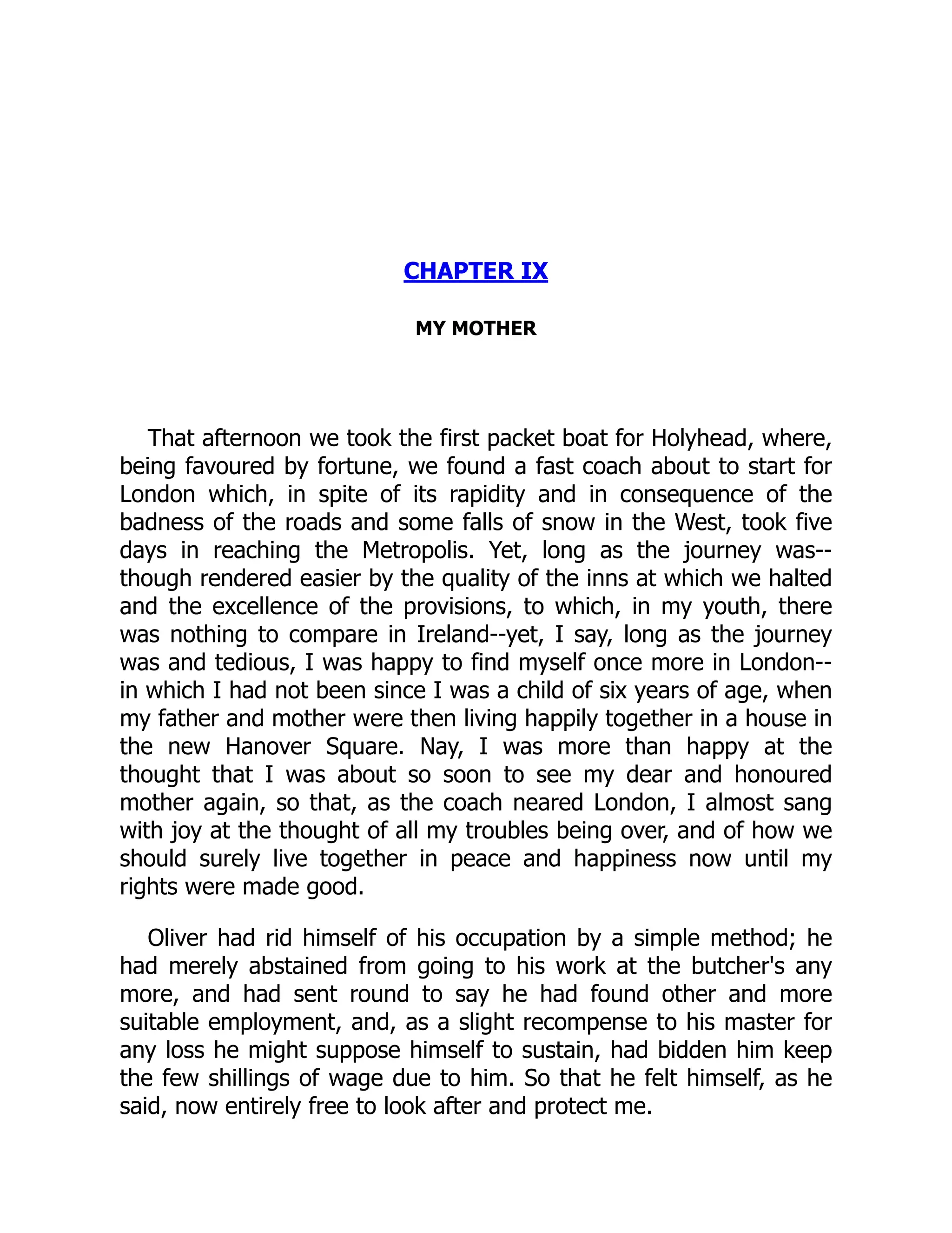 CHAPTER IX
MY MOTHER
That afternoon we took the first packet boat for Holyhead, where,
being favoured by fortune, we found a fast coach about to start for
London which, in spite of its rapidity and in consequence of the
badness of the roads and some falls of snow in the West, took five
days in reaching the Metropolis. Yet, long as the journey was--
though rendered easier by the quality of the inns at which we halted
and the excellence of the provisions, to which, in my youth, there
was nothing to compare in Ireland--yet, I say, long as the journey
was and tedious, I was happy to find myself once more in London--
in which I had not been since I was a child of six years of age, when
my father and mother were then living happily together in a house in
the new Hanover Square. Nay, I was more than happy at the
thought that I was about so soon to see my dear and honoured
mother again, so that, as the coach neared London, I almost sang
with joy at the thought of all my troubles being over, and of how we
should surely live together in peace and happiness now until my
rights were made good.
Oliver had rid himself of his occupation by a simple method; he
had merely abstained from going to his work at the butcher's any
more, and had sent round to say he had found other and more
suitable employment, and, as a slight recompense to his master for
any loss he might suppose himself to sustain, had bidden him keep
the few shillings of wage due to him. So that he felt himself, as he
said, now entirely free to look after and protect me.
 