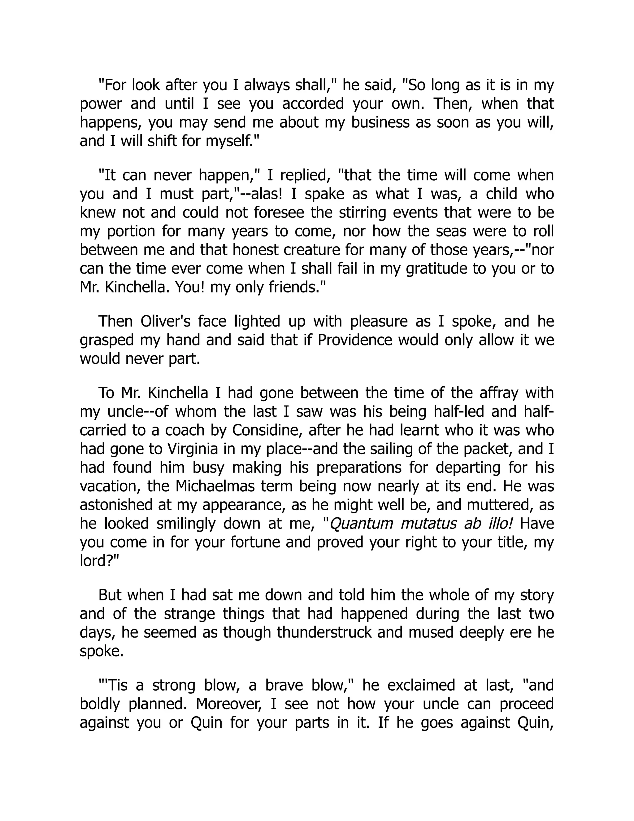 "For look after you I always shall," he said, "So long as it is in my
power and until I see you accorded your own. Then, when that
happens, you may send me about my business as soon as you will,
and I will shift for myself."
"It can never happen," I replied, "that the time will come when
you and I must part,"--alas! I spake as what I was, a child who
knew not and could not foresee the stirring events that were to be
my portion for many years to come, nor how the seas were to roll
between me and that honest creature for many of those years,--"nor
can the time ever come when I shall fail in my gratitude to you or to
Mr. Kinchella. You! my only friends."
Then Oliver's face lighted up with pleasure as I spoke, and he
grasped my hand and said that if Providence would only allow it we
would never part.
To Mr. Kinchella I had gone between the time of the affray with
my uncle--of whom the last I saw was his being half-led and half-
carried to a coach by Considine, after he had learnt who it was who
had gone to Virginia in my place--and the sailing of the packet, and I
had found him busy making his preparations for departing for his
vacation, the Michaelmas term being now nearly at its end. He was
astonished at my appearance, as he might well be, and muttered, as
he looked smilingly down at me, "Quantum mutatus ab illo! Have
you come in for your fortune and proved your right to your title, my
lord?"
But when I had sat me down and told him the whole of my story
and of the strange things that had happened during the last two
days, he seemed as though thunderstruck and mused deeply ere he
spoke.
"'Tis a strong blow, a brave blow," he exclaimed at last, "and
boldly planned. Moreover, I see not how your uncle can proceed
against you or Quin for your parts in it. If he goes against Quin,
 