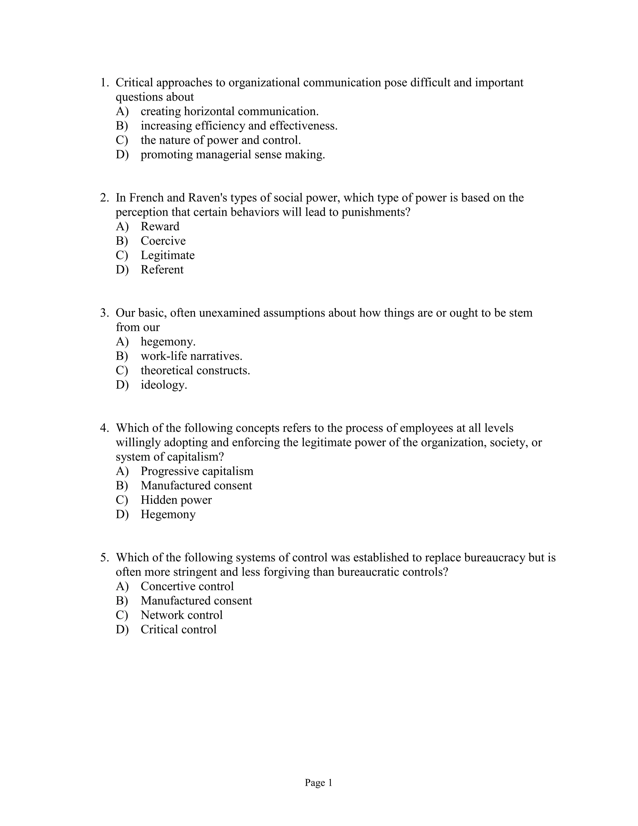 Page 1
1. Critical approaches to organizational communication pose difficult and important
questions about
A) creating horizontal communication.
B) increasing efficiency and effectiveness.
C) the nature of power and control.
D) promoting managerial sense making.
2. In French and Raven's types of social power, which type of power is based on the
perception that certain behaviors will lead to punishments?
A) Reward
B) Coercive
C) Legitimate
D) Referent
3. Our basic, often unexamined assumptions about how things are or ought to be stem
from our
A) hegemony.
B) work-life narratives.
C) theoretical constructs.
D) ideology.
4. Which of the following concepts refers to the process of employees at all levels
willingly adopting and enforcing the legitimate power of the organization, society, or
system of capitalism?
A) Progressive capitalism
B) Manufactured consent
C) Hidden power
D) Hegemony
5. Which of the following systems of control was established to replace bureaucracy but is
often more stringent and less forgiving than bureaucratic controls?
A) Concertive control
B) Manufactured consent
C) Network control
D) Critical control
 