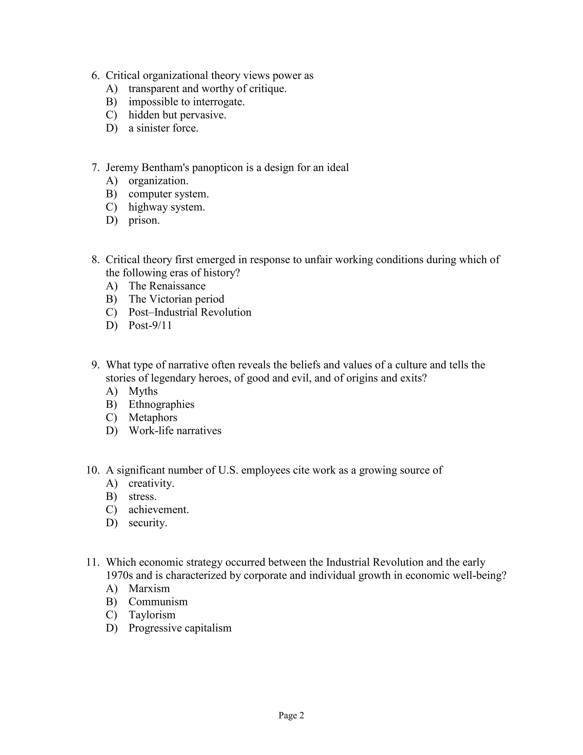 Page 2
6. Critical organizational theory views power as
A) transparent and worthy of critique.
B) impossible to interrogate.
C) hidden but pervasive.
D) a sinister force.
7. Jeremy Bentham's panopticon is a design for an ideal
A) organization.
B) computer system.
C) highway system.
D) prison.
8. Critical theory first emerged in response to unfair working conditions during which of
the following eras of history?
A) The Renaissance
B) The Victorian period
C) Post–Industrial Revolution
D) Post-9/11
9. What type of narrative often reveals the beliefs and values of a culture and tells the
stories of legendary heroes, of good and evil, and of origins and exits?
A) Myths
B) Ethnographies
C) Metaphors
D) Work-life narratives
10. A significant number of U.S. employees cite work as a growing source of
A) creativity.
B) stress.
C) achievement.
D) security.
11. Which economic strategy occurred between the Industrial Revolution and the early
1970s and is characterized by corporate and individual growth in economic well-being?
A) Marxism
B) Communism
C) Taylorism
D) Progressive capitalism
 