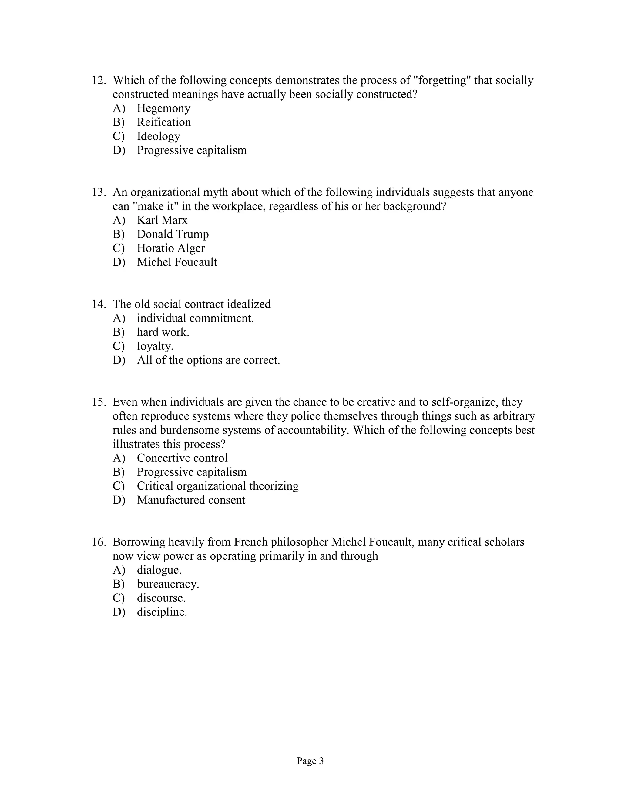 Page 3
12. Which of the following concepts demonstrates the process of "forgetting" that socially
constructed meanings have actually been socially constructed?
A) Hegemony
B) Reification
C) Ideology
D) Progressive capitalism
13. An organizational myth about which of the following individuals suggests that anyone
can "make it" in the workplace, regardless of his or her background?
A) Karl Marx
B) Donald Trump
C) Horatio Alger
D) Michel Foucault
14. The old social contract idealized
A) individual commitment.
B) hard work.
C) loyalty.
D) All of the options are correct.
15. Even when individuals are given the chance to be creative and to self-organize, they
often reproduce systems where they police themselves through things such as arbitrary
rules and burdensome systems of accountability. Which of the following concepts best
illustrates this process?
A) Concertive control
B) Progressive capitalism
C) Critical organizational theorizing
D) Manufactured consent
16. Borrowing heavily from French philosopher Michel Foucault, many critical scholars
now view power as operating primarily in and through
A) dialogue.
B) bureaucracy.
C) discourse.
D) discipline.
 
