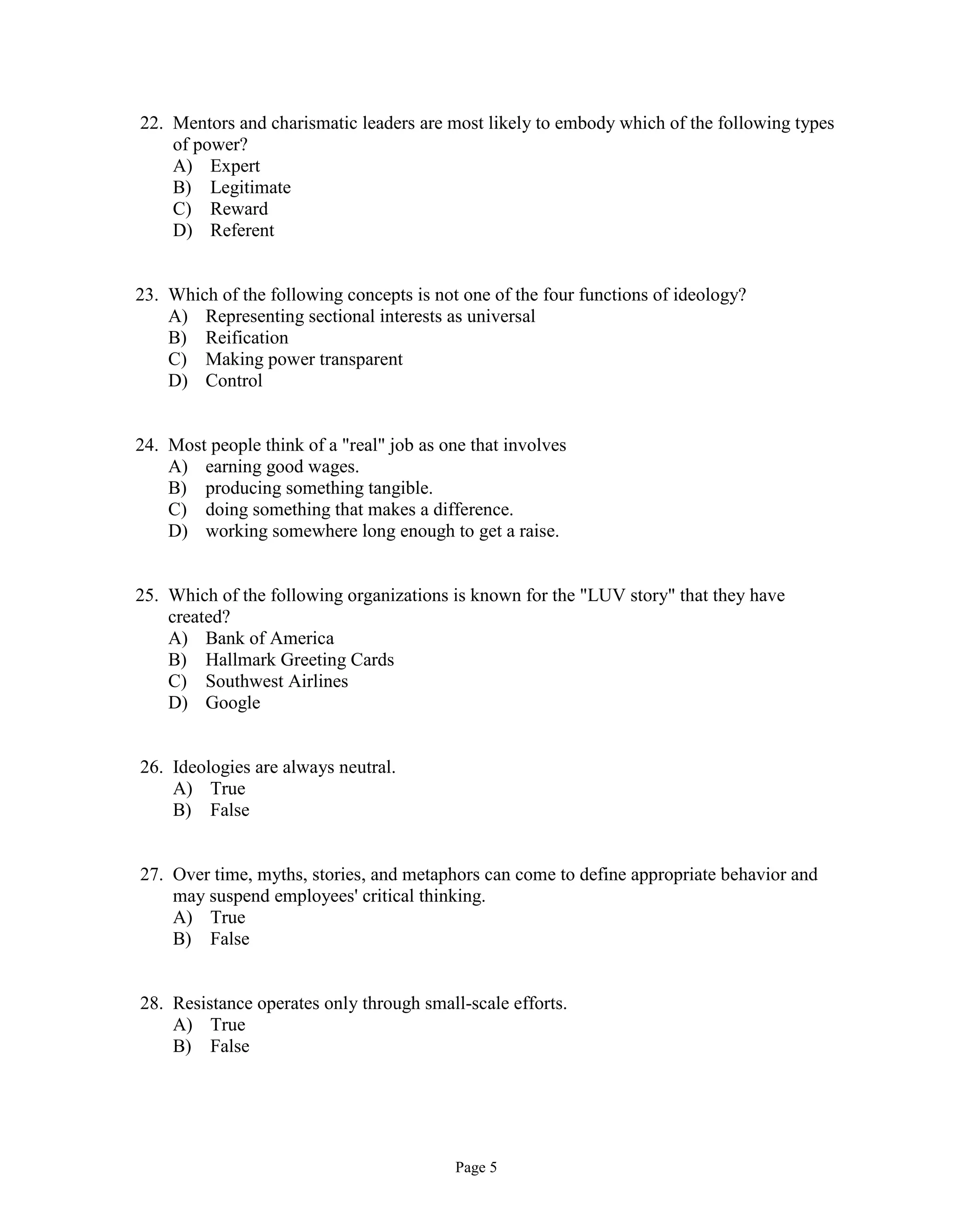 Page 5
22. Mentors and charismatic leaders are most likely to embody which of the following types
of power?
A) Expert
B) Legitimate
C) Reward
D) Referent
23. Which of the following concepts is not one of the four functions of ideology?
A) Representing sectional interests as universal
B) Reification
C) Making power transparent
D) Control
24. Most people think of a "real" job as one that involves
A) earning good wages.
B) producing something tangible.
C) doing something that makes a difference.
D) working somewhere long enough to get a raise.
25. Which of the following organizations is known for the "LUV story" that they have
created?
A) Bank of America
B) Hallmark Greeting Cards
C) Southwest Airlines
D) Google
26. Ideologies are always neutral.
A) True
B) False
27. Over time, myths, stories, and metaphors can come to define appropriate behavior and
may suspend employees' critical thinking.
A) True
B) False
28. Resistance operates only through small-scale efforts.
A) True
B) False
 