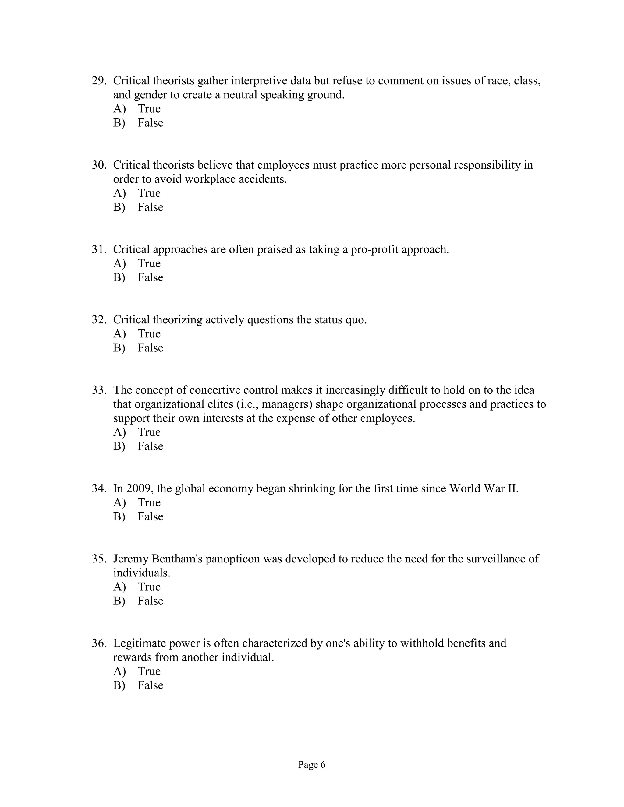 Page 6
29. Critical theorists gather interpretive data but refuse to comment on issues of race, class,
and gender to create a neutral speaking ground.
A) True
B) False
30. Critical theorists believe that employees must practice more personal responsibility in
order to avoid workplace accidents.
A) True
B) False
31. Critical approaches are often praised as taking a pro-profit approach.
A) True
B) False
32. Critical theorizing actively questions the status quo.
A) True
B) False
33. The concept of concertive control makes it increasingly difficult to hold on to the idea
that organizational elites (i.e., managers) shape organizational processes and practices to
support their own interests at the expense of other employees.
A) True
B) False
34. In 2009, the global economy began shrinking for the first time since World War II.
A) True
B) False
35. Jeremy Bentham's panopticon was developed to reduce the need for the surveillance of
individuals.
A) True
B) False
36. Legitimate power is often characterized by one's ability to withhold benefits and
rewards from another individual.
A) True
B) False
 