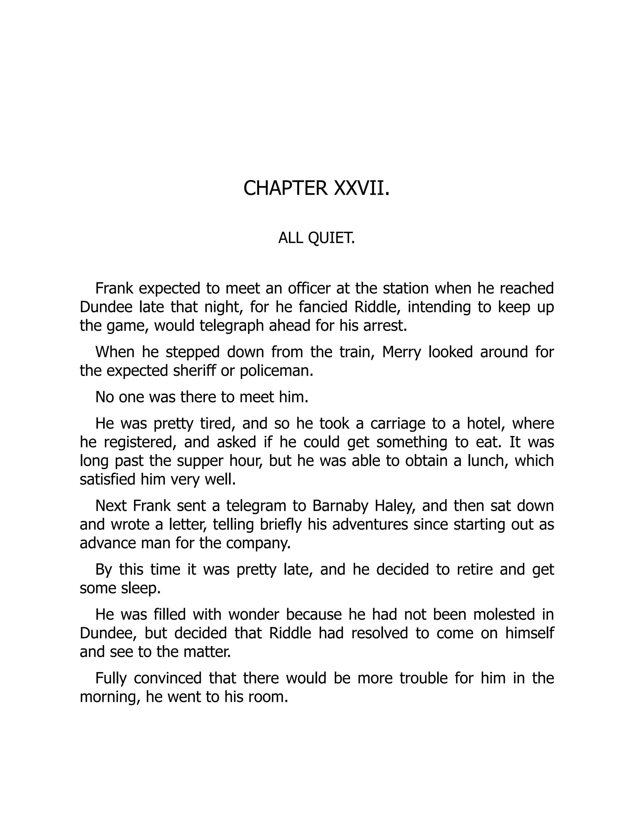CHAPTER XXVII.
ALL QUIET.
Frank expected to meet an officer at the station when he reached
Dundee late that night, for he fancied Riddle, intending to keep up
the game, would telegraph ahead for his arrest.
When he stepped down from the train, Merry looked around for
the expected sheriff or policeman.
No one was there to meet him.
He was pretty tired, and so he took a carriage to a hotel, where
he registered, and asked if he could get something to eat. It was
long past the supper hour, but he was able to obtain a lunch, which
satisfied him very well.
Next Frank sent a telegram to Barnaby Haley, and then sat down
and wrote a letter, telling briefly his adventures since starting out as
advance man for the company.
By this time it was pretty late, and he decided to retire and get
some sleep.
He was filled with wonder because he had not been molested in
Dundee, but decided that Riddle had resolved to come on himself
and see to the matter.
Fully convinced that there would be more trouble for him in the
morning, he went to his room.
 
