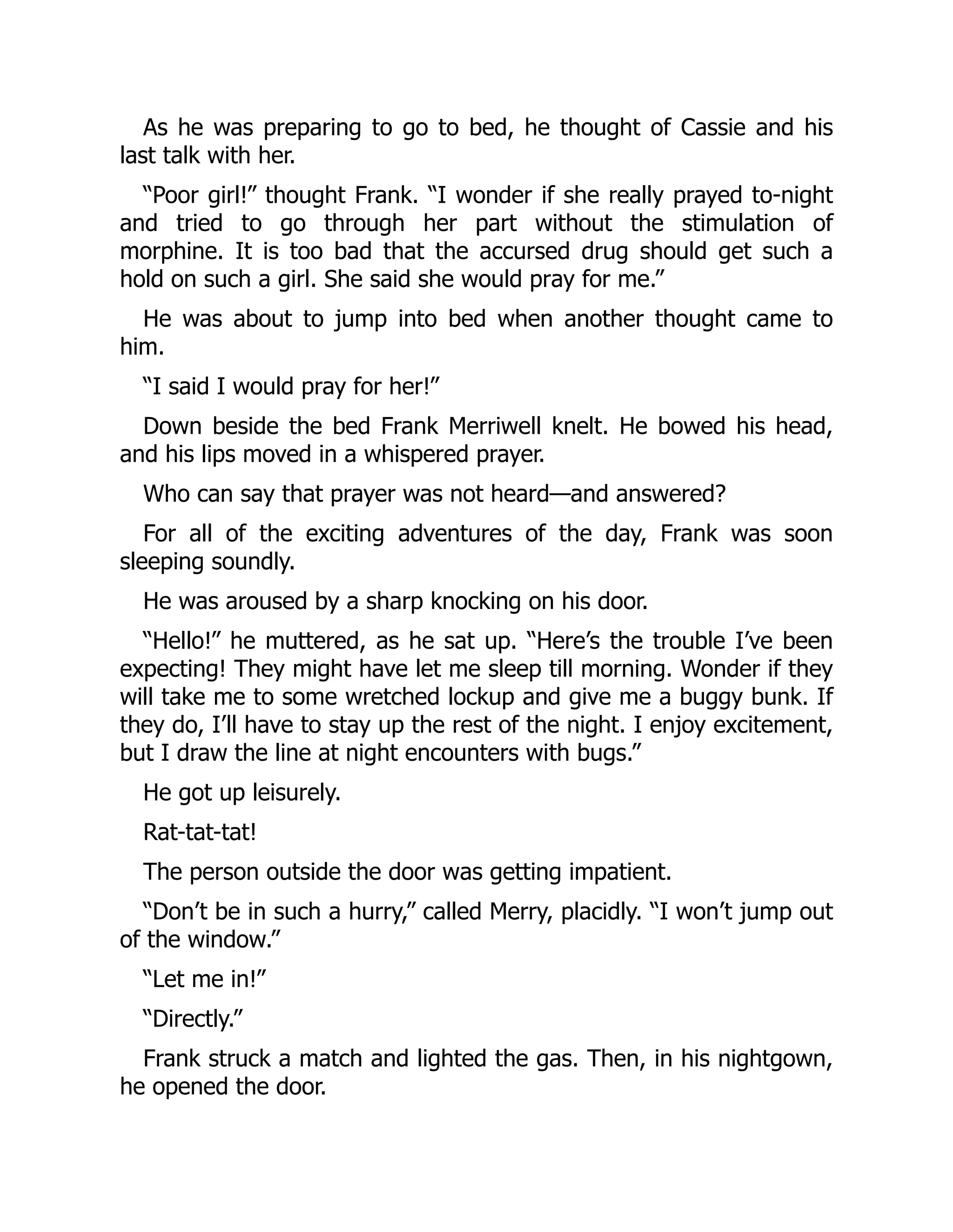 As he was preparing to go to bed, he thought of Cassie and his
last talk with her.
“Poor girl!” thought Frank. “I wonder if she really prayed to-night
and tried to go through her part without the stimulation of
morphine. It is too bad that the accursed drug should get such a
hold on such a girl. She said she would pray for me.”
He was about to jump into bed when another thought came to
him.
“I said I would pray for her!”
Down beside the bed Frank Merriwell knelt. He bowed his head,
and his lips moved in a whispered prayer.
Who can say that prayer was not heard—and answered?
For all of the exciting adventures of the day, Frank was soon
sleeping soundly.
He was aroused by a sharp knocking on his door.
“Hello!” he muttered, as he sat up. “Here’s the trouble I’ve been
expecting! They might have let me sleep till morning. Wonder if they
will take me to some wretched lockup and give me a buggy bunk. If
they do, I’ll have to stay up the rest of the night. I enjoy excitement,
but I draw the line at night encounters with bugs.”
He got up leisurely.
Rat-tat-tat!
The person outside the door was getting impatient.
“Don’t be in such a hurry,” called Merry, placidly. “I won’t jump out
of the window.”
“Let me in!”
“Directly.”
Frank struck a match and lighted the gas. Then, in his nightgown,
he opened the door.
 