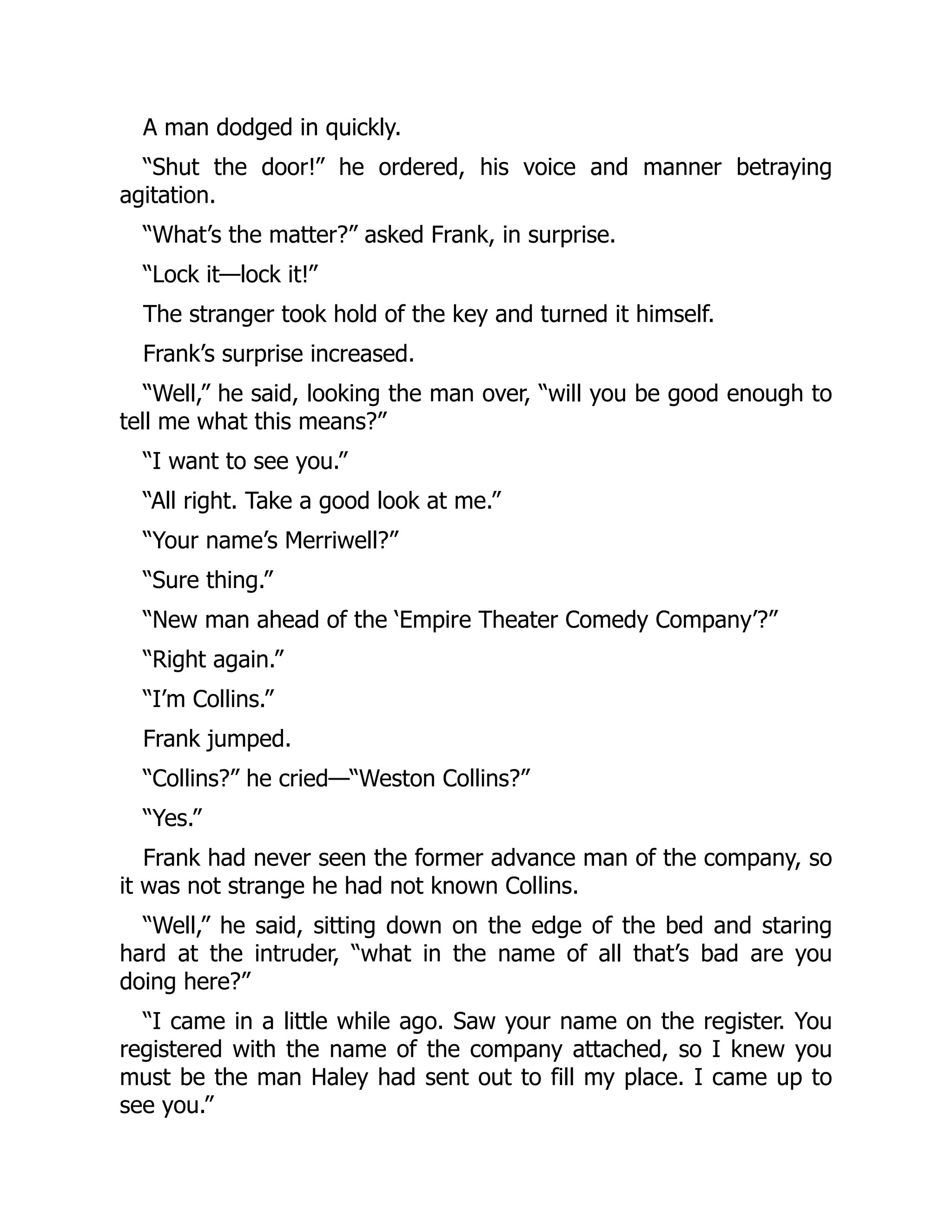 A man dodged in quickly.
“Shut the door!” he ordered, his voice and manner betraying
agitation.
“What’s the matter?” asked Frank, in surprise.
“Lock it—lock it!”
The stranger took hold of the key and turned it himself.
Frank’s surprise increased.
“Well,” he said, looking the man over, “will you be good enough to
tell me what this means?”
“I want to see you.”
“All right. Take a good look at me.”
“Your name’s Merriwell?”
“Sure thing.”
“New man ahead of the ‘Empire Theater Comedy Company’?”
“Right again.”
“I’m Collins.”
Frank jumped.
“Collins?” he cried—“Weston Collins?”
“Yes.”
Frank had never seen the former advance man of the company, so
it was not strange he had not known Collins.
“Well,” he said, sitting down on the edge of the bed and staring
hard at the intruder, “what in the name of all that’s bad are you
doing here?”
“I came in a little while ago. Saw your name on the register. You
registered with the name of the company attached, so I knew you
must be the man Haley had sent out to fill my place. I came up to
see you.”
 