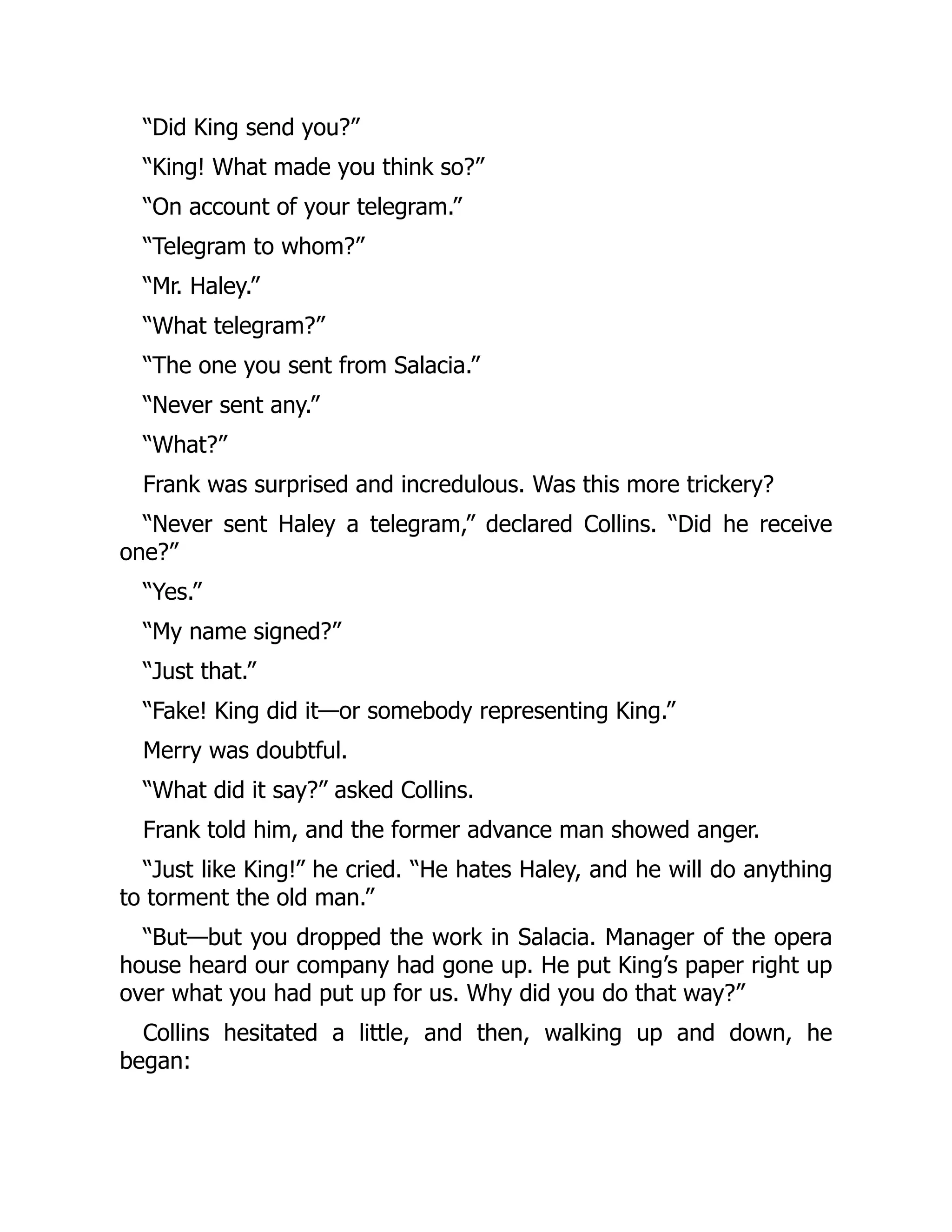 “Did King send you?”
“King! What made you think so?”
“On account of your telegram.”
“Telegram to whom?”
“Mr. Haley.”
“What telegram?”
“The one you sent from Salacia.”
“Never sent any.”
“What?”
Frank was surprised and incredulous. Was this more trickery?
“Never sent Haley a telegram,” declared Collins. “Did he receive
one?”
“Yes.”
“My name signed?”
“Just that.”
“Fake! King did it—or somebody representing King.”
Merry was doubtful.
“What did it say?” asked Collins.
Frank told him, and the former advance man showed anger.
“Just like King!” he cried. “He hates Haley, and he will do anything
to torment the old man.”
“But—but you dropped the work in Salacia. Manager of the opera
house heard our company had gone up. He put King’s paper right up
over what you had put up for us. Why did you do that way?”
Collins hesitated a little, and then, walking up and down, he
began:
 