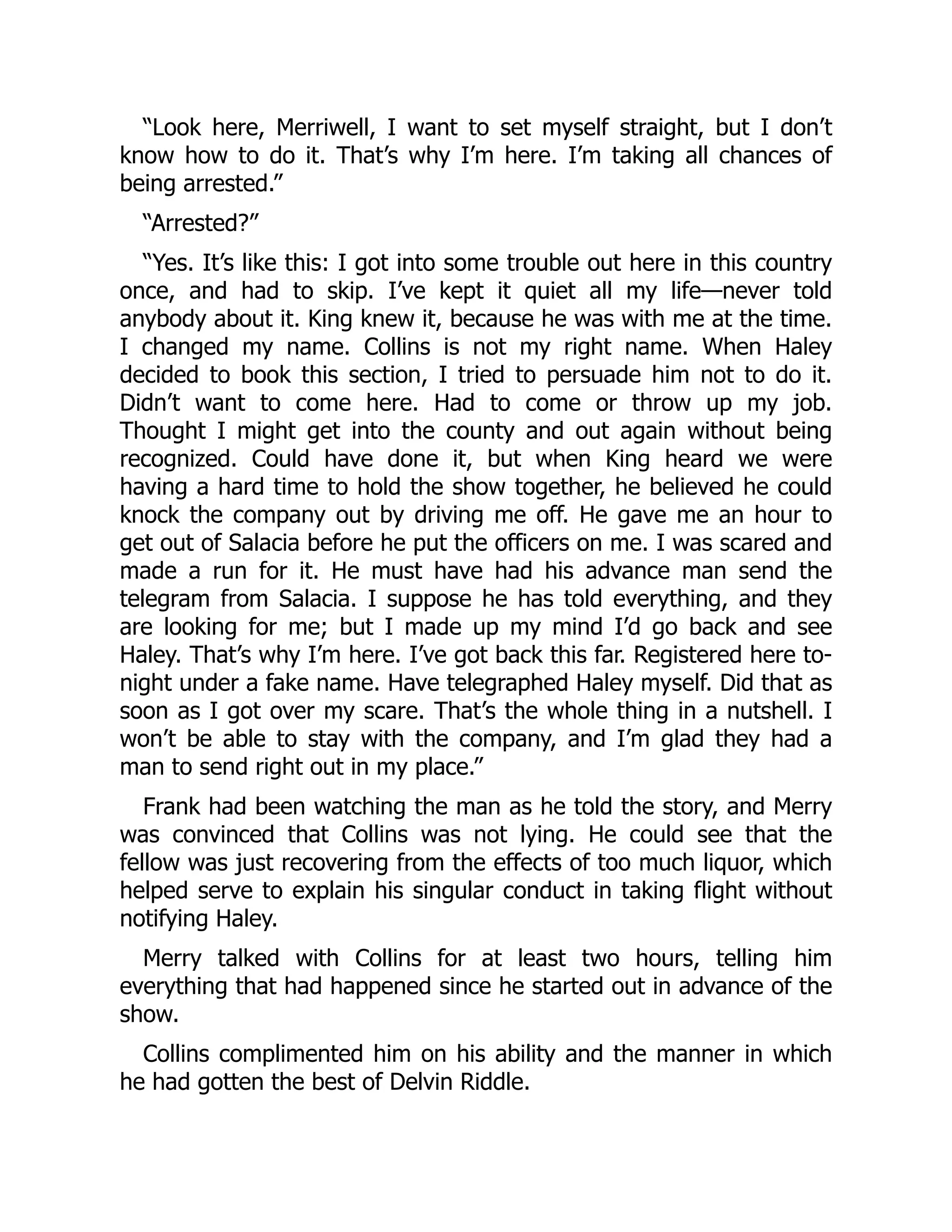 “Look here, Merriwell, I want to set myself straight, but I don’t
know how to do it. That’s why I’m here. I’m taking all chances of
being arrested.”
“Arrested?”
“Yes. It’s like this: I got into some trouble out here in this country
once, and had to skip. I’ve kept it quiet all my life—never told
anybody about it. King knew it, because he was with me at the time.
I changed my name. Collins is not my right name. When Haley
decided to book this section, I tried to persuade him not to do it.
Didn’t want to come here. Had to come or throw up my job.
Thought I might get into the county and out again without being
recognized. Could have done it, but when King heard we were
having a hard time to hold the show together, he believed he could
knock the company out by driving me off. He gave me an hour to
get out of Salacia before he put the officers on me. I was scared and
made a run for it. He must have had his advance man send the
telegram from Salacia. I suppose he has told everything, and they
are looking for me; but I made up my mind I’d go back and see
Haley. That’s why I’m here. I’ve got back this far. Registered here to-
night under a fake name. Have telegraphed Haley myself. Did that as
soon as I got over my scare. That’s the whole thing in a nutshell. I
won’t be able to stay with the company, and I’m glad they had a
man to send right out in my place.”
Frank had been watching the man as he told the story, and Merry
was convinced that Collins was not lying. He could see that the
fellow was just recovering from the effects of too much liquor, which
helped serve to explain his singular conduct in taking flight without
notifying Haley.
Merry talked with Collins for at least two hours, telling him
everything that had happened since he started out in advance of the
show.
Collins complimented him on his ability and the manner in which
he had gotten the best of Delvin Riddle.
 