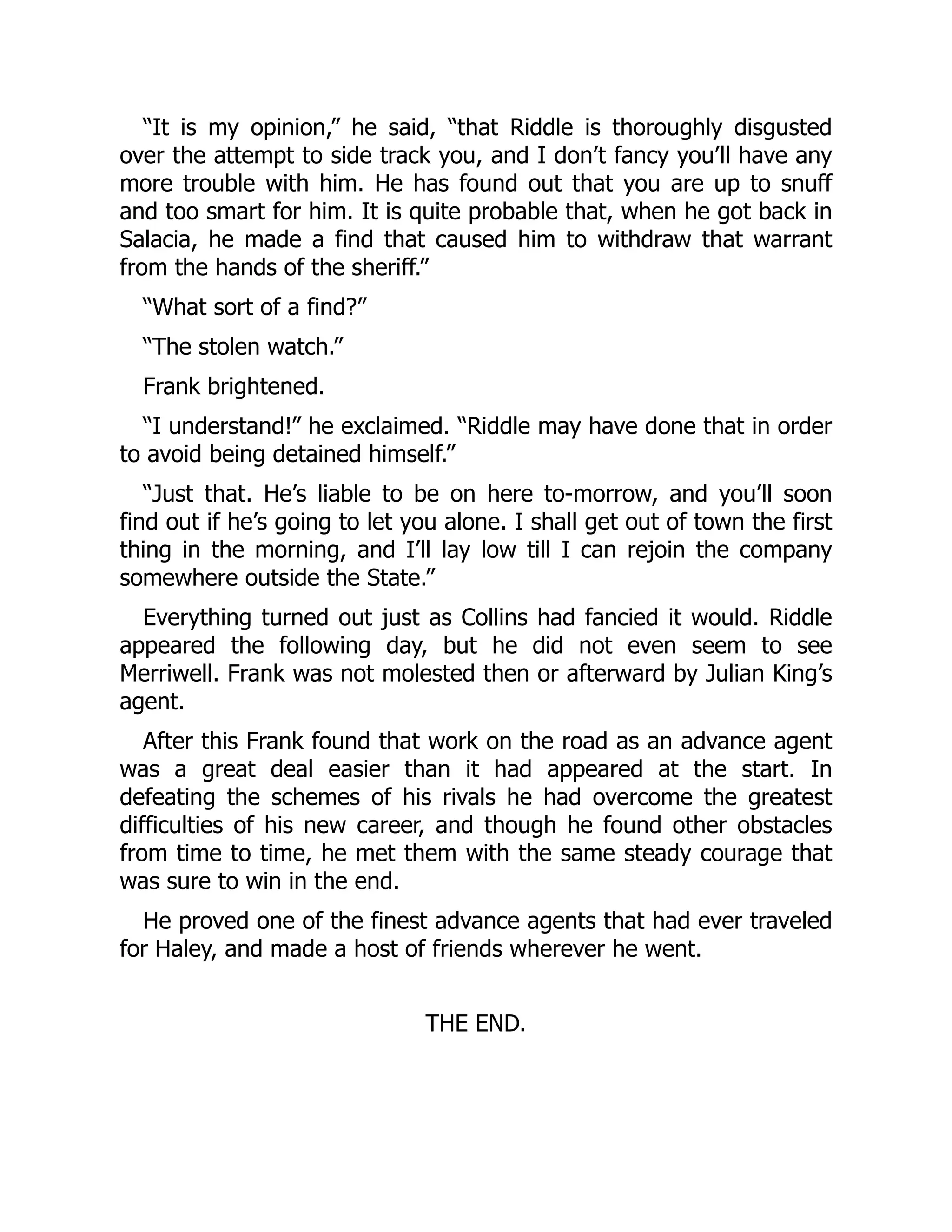 “It is my opinion,” he said, “that Riddle is thoroughly disgusted
over the attempt to side track you, and I don’t fancy you’ll have any
more trouble with him. He has found out that you are up to snuff
and too smart for him. It is quite probable that, when he got back in
Salacia, he made a find that caused him to withdraw that warrant
from the hands of the sheriff.”
“What sort of a find?”
“The stolen watch.”
Frank brightened.
“I understand!” he exclaimed. “Riddle may have done that in order
to avoid being detained himself.”
“Just that. He’s liable to be on here to-morrow, and you’ll soon
find out if he’s going to let you alone. I shall get out of town the first
thing in the morning, and I’ll lay low till I can rejoin the company
somewhere outside the State.”
Everything turned out just as Collins had fancied it would. Riddle
appeared the following day, but he did not even seem to see
Merriwell. Frank was not molested then or afterward by Julian King’s
agent.
After this Frank found that work on the road as an advance agent
was a great deal easier than it had appeared at the start. In
defeating the schemes of his rivals he had overcome the greatest
difficulties of his new career, and though he found other obstacles
from time to time, he met them with the same steady courage that
was sure to win in the end.
He proved one of the finest advance agents that had ever traveled
for Haley, and made a host of friends wherever he went.
THE END.
 