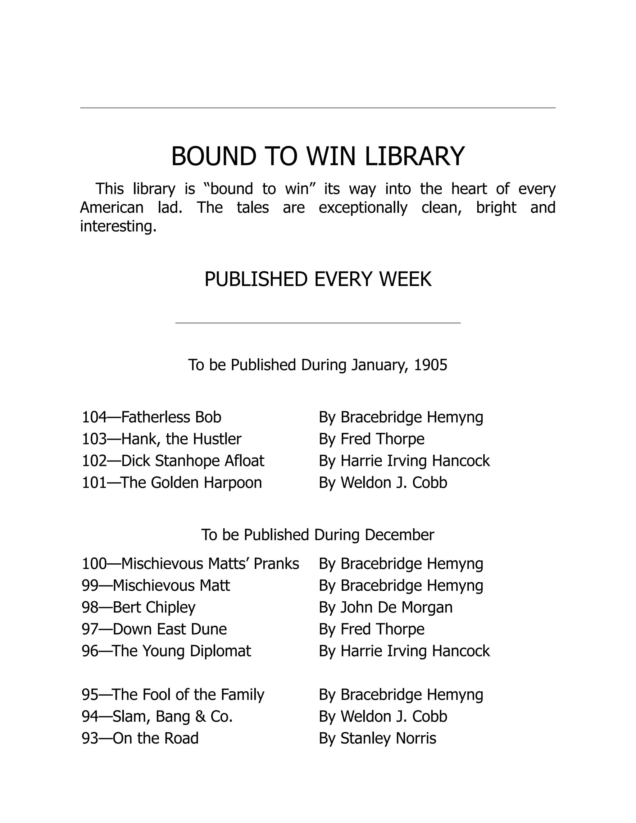 BOUND TO WIN LIBRARY
This library is “bound to win” its way into the heart of every
American lad. The tales are exceptionally clean, bright and
interesting.
PUBLISHED EVERY WEEK
To be Published During January, 1905
104—Fatherless Bob By Bracebridge Hemyng
103—Hank, the Hustler By Fred Thorpe
102—Dick Stanhope Afloat By Harrie Irving Hancock
101—The Golden Harpoon By Weldon J. Cobb
To be Published During December
100—Mischievous Matts’ Pranks By Bracebridge Hemyng
99—Mischievous Matt By Bracebridge Hemyng
98—Bert Chipley By John De Morgan
97—Down East Dune By Fred Thorpe
96—The Young Diplomat By Harrie Irving Hancock
95—The Fool of the Family By Bracebridge Hemyng
94—Slam, Bang & Co. By Weldon J. Cobb
93—On the Road By Stanley Norris
 