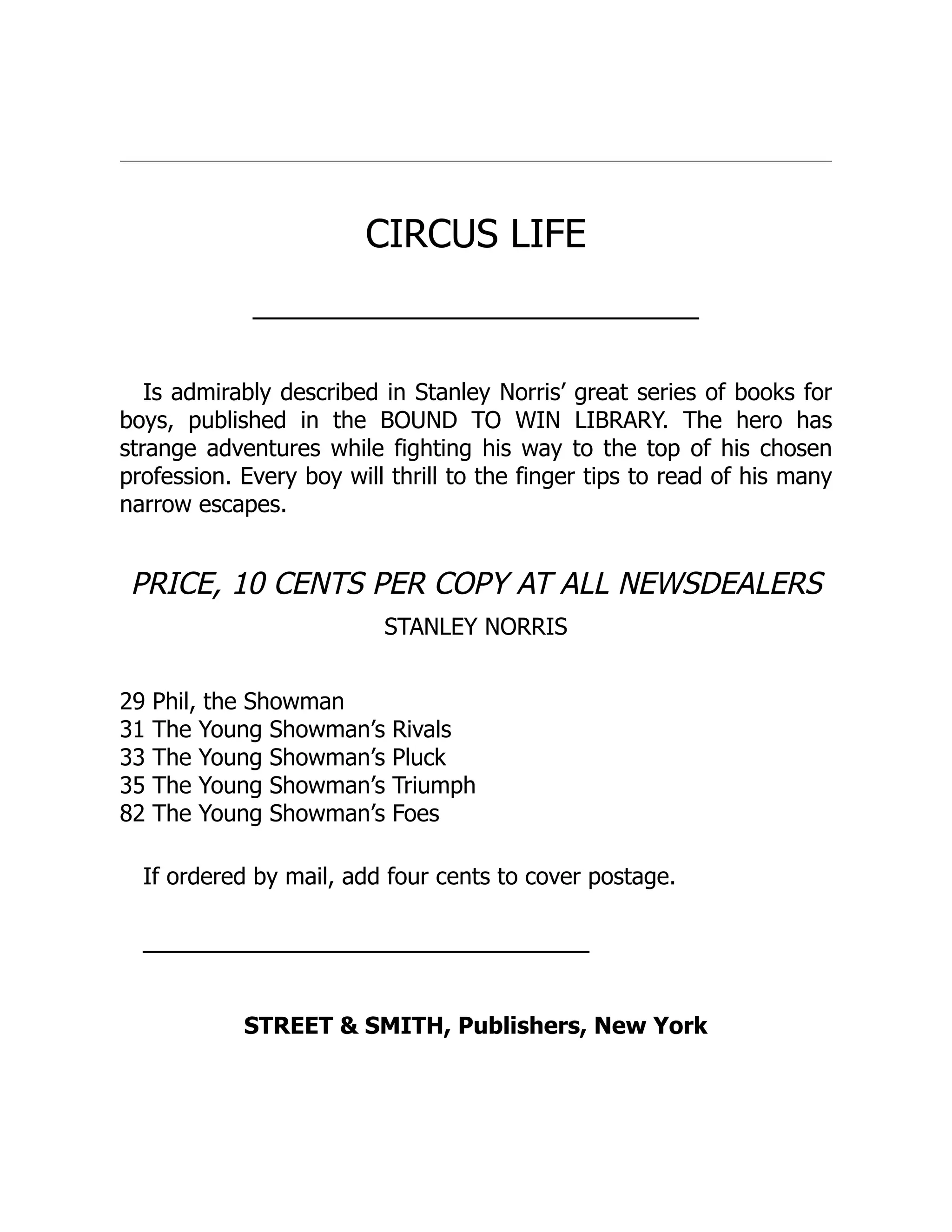 CIRCUS LIFE
───────────────────────────
Is admirably described in Stanley Norris’ great series of books for
boys, published in the BOUND TO WIN LIBRARY. The hero has
strange adventures while fighting his way to the top of his chosen
profession. Every boy will thrill to the finger tips to read of his many
narrow escapes.
PRICE, 10 CENTS PER COPY AT ALL NEWSDEALERS
STANLEY NORRIS
29 Phil, the Showman
31 The Young Showman’s Rivals
33 The Young Showman’s Pluck
35 The Young Showman’s Triumph
82 The Young Showman’s Foes
If ordered by mail, add four cents to cover postage.
───────────────────────────
STREET & SMITH, Publishers, New York
 
