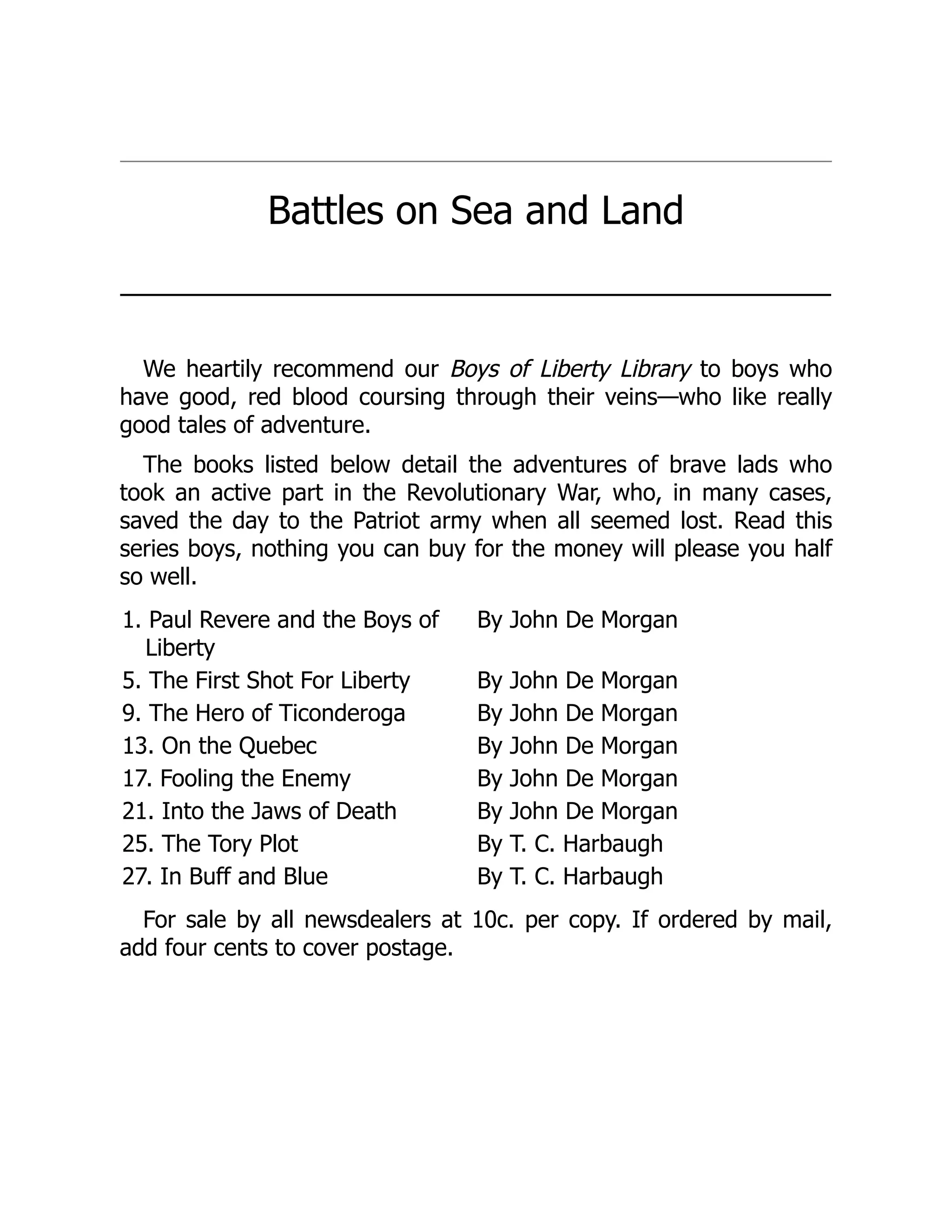 Battles on Sea and Land
───────────────────────────────────────────
We heartily recommend our Boys of Liberty Library to boys who
have good, red blood coursing through their veins—who like really
good tales of adventure.
The books listed below detail the adventures of brave lads who
took an active part in the Revolutionary War, who, in many cases,
saved the day to the Patriot army when all seemed lost. Read this
series boys, nothing you can buy for the money will please you half
so well.
1. Paul Revere and the Boys of
Liberty
By John De Morgan
5. The First Shot For Liberty By John De Morgan
9. The Hero of Ticonderoga By John De Morgan
13. On the Quebec By John De Morgan
17. Fooling the Enemy By John De Morgan
21. Into the Jaws of Death By John De Morgan
25. The Tory Plot By T. C. Harbaugh
27. In Buff and Blue By T. C. Harbaugh
For sale by all newsdealers at 10c. per copy. If ordered by mail,
add four cents to cover postage.
 