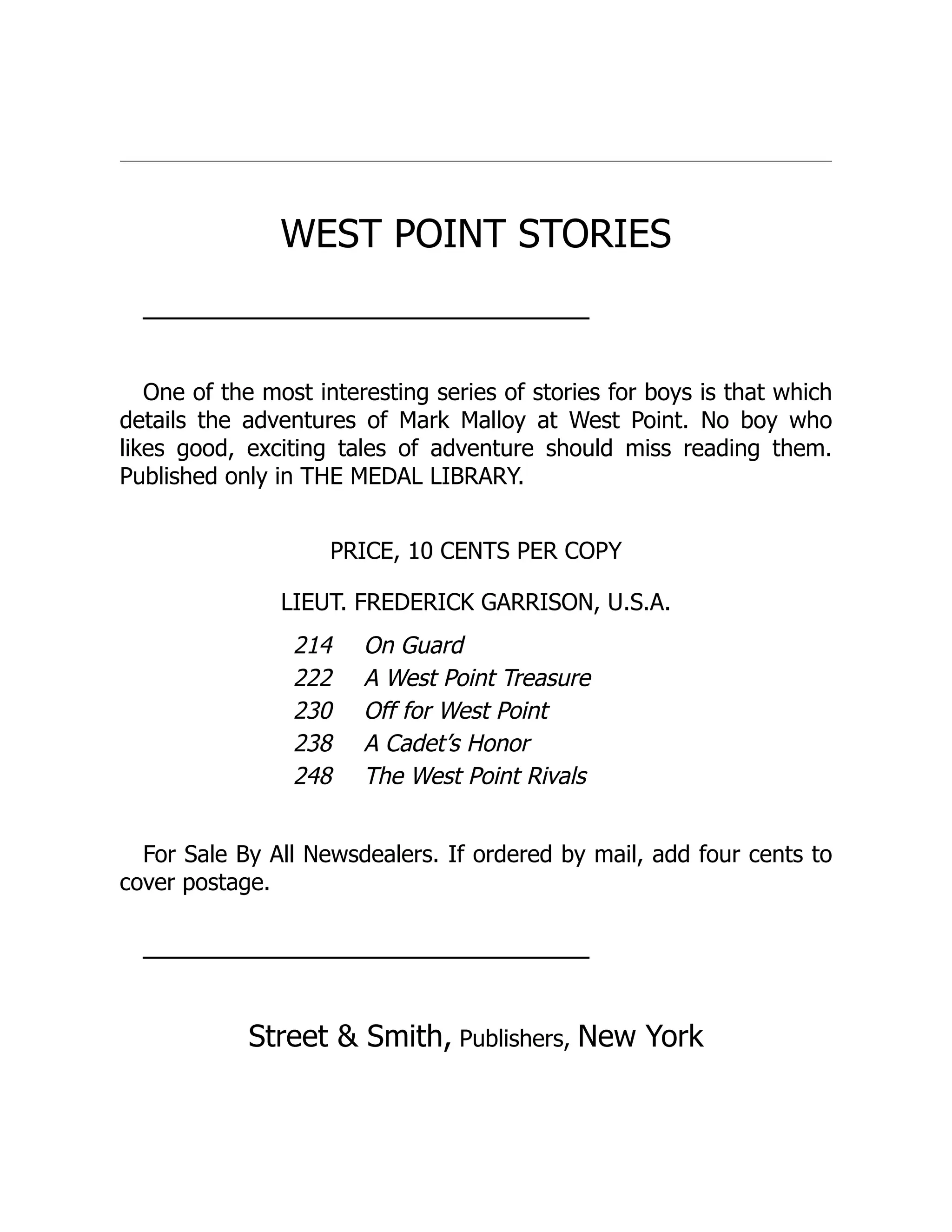 WEST POINT STORIES
───────────────────────────
One of the most interesting series of stories for boys is that which
details the adventures of Mark Malloy at West Point. No boy who
likes good, exciting tales of adventure should miss reading them.
Published only in THE MEDAL LIBRARY.
PRICE, 10 CENTS PER COPY
LIEUT. FREDERICK GARRISON, U.S.A.
214 On Guard
222 A West Point Treasure
230 Off for West Point
238 A Cadet’s Honor
248 The West Point Rivals
For Sale By All Newsdealers. If ordered by mail, add four cents to
cover postage.
───────────────────────────
Street & Smith, Publishers, New York
 