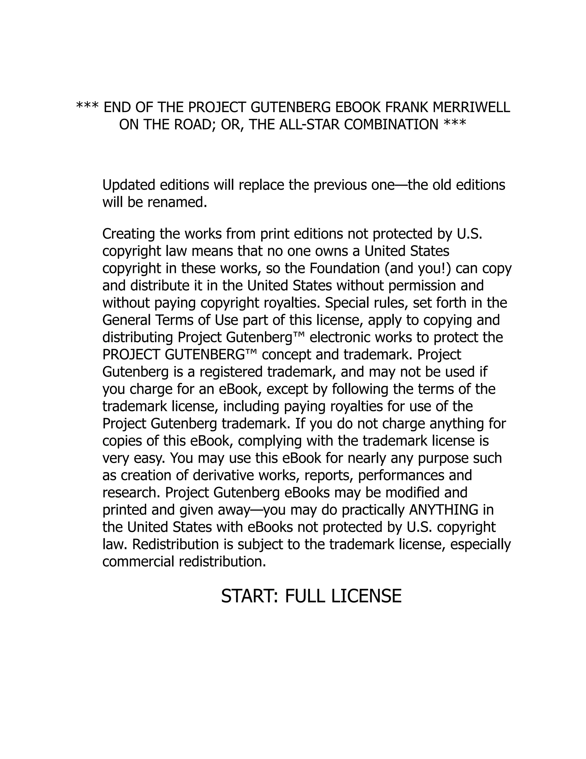 *** END OF THE PROJECT GUTENBERG EBOOK FRANK MERRIWELL
ON THE ROAD; OR, THE ALL-STAR COMBINATION ***
Updated editions will replace the previous one—the old editions
will be renamed.
Creating the works from print editions not protected by U.S.
copyright law means that no one owns a United States
copyright in these works, so the Foundation (and you!) can copy
and distribute it in the United States without permission and
without paying copyright royalties. Special rules, set forth in the
General Terms of Use part of this license, apply to copying and
distributing Project Gutenberg™ electronic works to protect the
PROJECT GUTENBERG™ concept and trademark. Project
Gutenberg is a registered trademark, and may not be used if
you charge for an eBook, except by following the terms of the
trademark license, including paying royalties for use of the
Project Gutenberg trademark. If you do not charge anything for
copies of this eBook, complying with the trademark license is
very easy. You may use this eBook for nearly any purpose such
as creation of derivative works, reports, performances and
research. Project Gutenberg eBooks may be modified and
printed and given away—you may do practically ANYTHING in
the United States with eBooks not protected by U.S. copyright
law. Redistribution is subject to the trademark license, especially
commercial redistribution.
START: FULL LICENSE
 