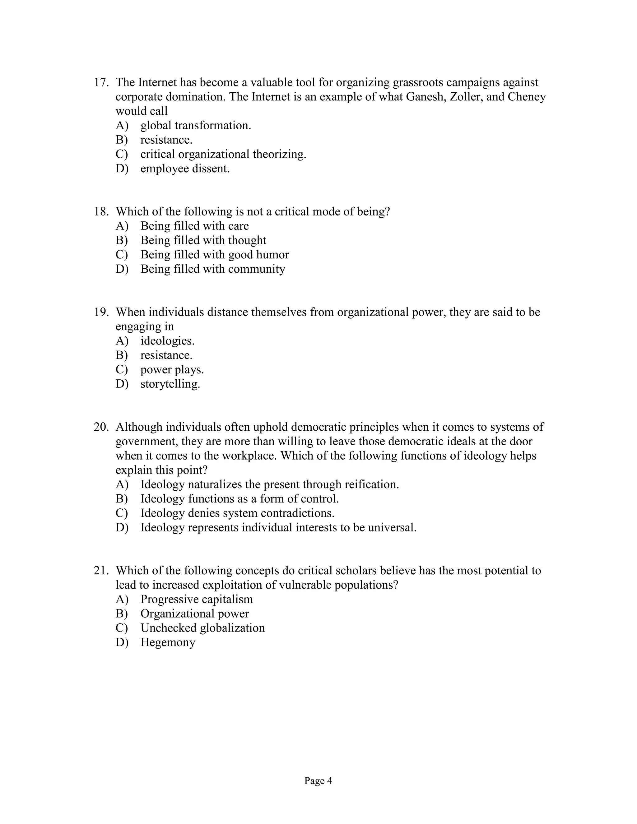 Page 4
17. The Internet has become a valuable tool for organizing grassroots campaigns against
corporate domination. The Internet is an example of what Ganesh, Zoller, and Cheney
would call
A) global transformation.
B) resistance.
C) critical organizational theorizing.
D) employee dissent.
18. Which of the following is not a critical mode of being?
A) Being filled with care
B) Being filled with thought
C) Being filled with good humor
D) Being filled with community
19. When individuals distance themselves from organizational power, they are said to be
engaging in
A) ideologies.
B) resistance.
C) power plays.
D) storytelling.
20. Although individuals often uphold democratic principles when it comes to systems of
government, they are more than willing to leave those democratic ideals at the door
when it comes to the workplace. Which of the following functions of ideology helps
explain this point?
A) Ideology naturalizes the present through reification.
B) Ideology functions as a form of control.
C) Ideology denies system contradictions.
D) Ideology represents individual interests to be universal.
21. Which of the following concepts do critical scholars believe has the most potential to
lead to increased exploitation of vulnerable populations?
A) Progressive capitalism
B) Organizational power
C) Unchecked globalization
D) Hegemony
 