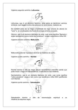 Vigésimo segundo caminho- Lafcursiax
Lafcursiax, que é um demônio feminino, reina sobre os demônios Laminos
similares, que rasgam a alma das pessoas de seus corpos; matando-as.
Ela também pode dar ao mago a habilidade de viajar através do abismo do
"caos" e as canalizações dos fluxos de energia sinistros acausais.
Obiriron, que é um demonio kliphotico do norte ,cujo nome significa "Barrento (
argila representa a carne morta dos humanos)", ocupa e assombra a trilha XXI.
Vigésimo terceiro caminho- Malkunofat
Malkunofat pode dar riquezas e dominar os mistérios do sonho.
Vigésimo quarto caminho – Niantiel
Niantiel domina a arte da magia sexual necromântica (necrofilia astral) que
pode iniciar o mago em não-existência; o mais escuro dos mistérios.
Necheshetrion, que é um demonio kliphotico do norte ,cujo nome significa
"cobra pecadora", ocupa e tem como sua residência a trilha XXIV partilhando
com Niantiel.
Vigésimo quinto caminho – Saksaksalim
Saksaksalim domina a arte de transmutação espiritual e os
mistérios da alquimia negra.
 