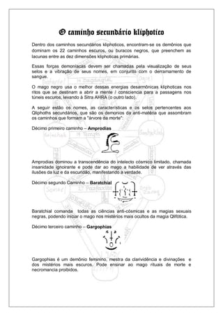 O caminho secundário kliphotico
Dentro dos caminhos secundários kliphoticos, encontram-se os demônios que
dominam os 22 caminhos escuros, ou buracos negros, que preenchem as
lacunas entre as dez dimensões kliphoticas primárias.
Essas forças demoníacas devem ser chamadas pela visualização de seus
selos e a vibração de seus nomes, em conjunto com o derramamento de
sangue.
O mago negro usa o melhor dessas energias desarmônicas kliphoticas nos
ritos que se destinam a abrir a mente / consciencia para a passagens nos
túneis escuros, levando à Sitra AHRA (o outro lado).
A seguir estão os nomes, as características e os selos pertencentes aos
Qliphoths secundários, que são os demonios da anti-matéria que assombram
os caminhos que formam a "árvore da morte":
Décimo primeiro caminho – Amprodias
Amprodias dominou a transcendência do intelecto cósmico limitado, chamada
insanidade ignoirante e pode dar ao mago a habilidade de ver através das
ilusões da luz e da escuridão, manifestando a verdade.
Décimo segundo Caminho – Baratchial
Baratchial comanda todas as ciências anti-cósmicas e as magias sexuais
negras, podendo iniciar o mago nos mistérios mais ocultos da magia Qlifótica.
Décimo terceiro caminho – Gargophias
Gargophias é um demônio feminino, mestra da clarividência e divinações e
dos mistérios mais escuros. Pode ensinar ao mago rituais de morte e
necromancia proibidos.
 