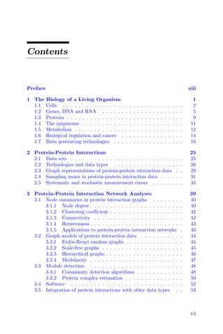Contents
Preface xiii
1 The Biology of a Living Organism 1
1.1 Cells . . . . . . . . . . . . . . . . . . . . . . . . . . . . . . . 2
1.2 Genes, DNA and RNA . . . . . . . . . . . . . . . . . . . . . 5
1.3 Proteins . . . . . . . . . . . . . . . . . . . . . . . . . . . . . . 9
1.4 The epigenome . . . . . . . . . . . . . . . . . . . . . . . . . . 11
1.5 Metabolism . . . . . . . . . . . . . . . . . . . . . . . . . . . . 12
1.6 Biological regulation and cancer . . . . . . . . . . . . . . . . 14
1.7 Data generating technologies . . . . . . . . . . . . . . . . . . 16
2 Protein-Protein Interactions 25
2.1 Data sets . . . . . . . . . . . . . . . . . . . . . . . . . . . . . 25
2.2 Technologies and data types . . . . . . . . . . . . . . . . . . 26
2.3 Graph representations of protein-protein interaction data . . 29
2.4 Sampling issues in protein-protein interaction data . . . . . . 31
2.5 Systematic and stochastic measurement errors . . . . . . . . 34
3 Protein-Protein Interaction Network Analyses 39
3.1 Node summaries in protein interaction graphs . . . . . . . . 40
3.1.1 Node degree . . . . . . . . . . . . . . . . . . . . . . . . 40
3.1.2 Clustering coefficient . . . . . . . . . . . . . . . . . . . 42
3.1.3 Connectivity . . . . . . . . . . . . . . . . . . . . . . . 42
3.1.4 Betweenness . . . . . . . . . . . . . . . . . . . . . . . . 43
3.1.5 Applications to protein-protein interaction networks . 43
3.2 Graph models of protein interaction data . . . . . . . . . . . 44
3.2.1 Erdös-Renyi random graphs . . . . . . . . . . . . . . . 44
3.2.2 Scale-free graphs . . . . . . . . . . . . . . . . . . . . . 45
3.2.3 Hierarchical graphs . . . . . . . . . . . . . . . . . . . . 46
3.2.4 Modularity . . . . . . . . . . . . . . . . . . . . . . . . 47
3.3 Module detection . . . . . . . . . . . . . . . . . . . . . . . . 48
3.3.1 Community detection algorithms . . . . . . . . . . . . 48
3.3.2 Protein complex estimation . . . . . . . . . . . . . . . 50
3.4 Software . . . . . . . . . . . . . . . . . . . . . . . . . . . . . 52
3.5 Integration of protein interactions with other data types . . 53
vii
 