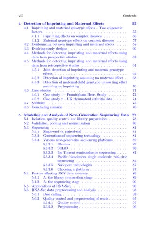 viii Contents
4 Detection of Imprinting and Maternal Effects 55
4.1 Imprinting and maternal genotype effects – Two epigenetic
factors . . . . . . . . . . . . . . . . . . . . . . . . . . . . . . 55
4.1.1 Imprinting effects on complex diseases . . . . . . . . . 56
4.1.2 Maternal genotype effects on complex diseases . . . . 57
4.2 Confounding between imprinting and maternal effects . . . . 58
4.3 Evolving study designs . . . . . . . . . . . . . . . . . . . . . 60
4.4 Methods for detecting imprinting and maternal effects using
data from prospective studies . . . . . . . . . . . . . . . . . . 63
4.5 Methods for detecting imprinting and maternal effects using
data from retrospective studies . . . . . . . . . . . . . . . . . 64
4.5.1 Joint detection of imprinting and maternal genotype
effects . . . . . . . . . . . . . . . . . . . . . . . . . . . 65
4.5.2 Detection of imprinting assuming no maternal effect . 68
4.5.3 Detection of maternal-child genotype interacting effect
assuming no imprinting . . . . . . . . . . . . . . . . . 70
4.6 Case studies . . . . . . . . . . . . . . . . . . . . . . . . . . . 71
4.6.1 Case study 1 – Framingham Heart Study . . . . . . . 72
4.6.2 Case study 2 – UK rheumatoid arthritis data . . . . . 74
4.7 Software . . . . . . . . . . . . . . . . . . . . . . . . . . . . . 75
4.8 Concluding remarks . . . . . . . . . . . . . . . . . . . . . . . 76
5 Modeling and Analysis of Next-Generation Sequencing Data 77
5.1 Isolation, quality control and library preparation . . . . . . . 78
5.2 Validation, pooling and normalization . . . . . . . . . . . . . 80
5.3 Sequencing . . . . . . . . . . . . . . . . . . . . . . . . . . . . 81
5.3.1 Single-end vs. paired-end . . . . . . . . . . . . . . . . 81
5.3.2 Generations of sequencing technology . . . . . . . . . 81
5.3.3 Various next-generation sequencing platforms . . . . . 82
5.3.3.1 Illumina . . . . . . . . . . . . . . . . . . . . . 82
5.3.3.2 SOLiD . . . . . . . . . . . . . . . . . . . . . 83
5.3.3.3 Ion Torrent semiconductor sequencing . . . . 84
5.3.3.4 Pacific biosciences single molecule real-time
sequencing . . . . . . . . . . . . . . . . . . . 85
5.3.3.5 Nanopore technologies . . . . . . . . . . . . . 87
5.3.3.6 Choosing a platform . . . . . . . . . . . . . . 87
5.4 Factors affecting NGS data accuracy . . . . . . . . . . . . . . 89
5.4.1 At the library preparation stage . . . . . . . . . . . . 89
5.4.2 At the sequencing stage . . . . . . . . . . . . . . . . . 90
5.5 Applications of RNA-Seq . . . . . . . . . . . . . . . . . . . . 90
5.6 RNA-Seq data preprocessing and analysis . . . . . . . . . . . 93
5.6.1 Base calling . . . . . . . . . . . . . . . . . . . . . . . . 93
5.6.2 Quality control and preprocessing of reads . . . . . . . 95
5.6.2.1 Quality control . . . . . . . . . . . . . . . . . 95
5.6.2.2 Preprocessing . . . . . . . . . . . . . . . . . . 96
 
