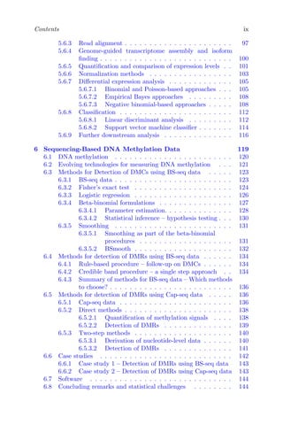 Contents ix
5.6.3 Read alignment . . . . . . . . . . . . . . . . . . . . . . 97
5.6.4 Genome-guided transcriptome assembly and isoform
finding . . . . . . . . . . . . . . . . . . . . . . . . . . . 100
5.6.5 Quantification and comparison of expression levels . . 101
5.6.6 Normalization methods . . . . . . . . . . . . . . . . . 103
5.6.7 Differential expression analysis . . . . . . . . . . . . . 105
5.6.7.1 Binomial and Poisson-based approaches . . . 105
5.6.7.2 Empirical Bayes approaches . . . . . . . . . 108
5.6.7.3 Negative binomial-based approaches . . . . . 108
5.6.8 Classification . . . . . . . . . . . . . . . . . . . . . . . 112
5.6.8.1 Linear discriminant analysis . . . . . . . . . 112
5.6.8.2 Support vector machine classifier . . . . . . . 114
5.6.9 Further downstream analysis . . . . . . . . . . . . . . 116
6 Sequencing-Based DNA Methylation Data 119
6.1 DNA methylation . . . . . . . . . . . . . . . . . . . . . . . . 120
6.2 Evolving technologies for measuring DNA methylation . . . 121
6.3 Methods for Detection of DMCs using BS-seq data . . . . . 123
6.3.1 BS-seq data . . . . . . . . . . . . . . . . . . . . . . . . 123
6.3.2 Fisher’s exact test . . . . . . . . . . . . . . . . . . . . 124
6.3.3 Logistic regression . . . . . . . . . . . . . . . . . . . . 126
6.3.4 Beta-binomial formulations . . . . . . . . . . . . . . . 127
6.3.4.1 Parameter estimation. . . . . . . . . . . . . . 128
6.3.4.2 Statistical inference – hypothesis testing . . . 130
6.3.5 Smoothing . . . . . . . . . . . . . . . . . . . . . . . . 131
6.3.5.1 Smoothing as part of the beta-binomial
procedures . . . . . . . . . . . . . . . . . . . 131
6.3.5.2 BSmooth . . . . . . . . . . . . . . . . . . . . 132
6.4 Methods for detection of DMRs using BS-seq data . . . . . . 134
6.4.1 Rule-based procedure – follow-up on DMCs . . . . . . 134
6.4.2 Credible band procedure – a single step approach . . 134
6.4.3 Summary of methods for BS-seq data – Which methods
to choose? . . . . . . . . . . . . . . . . . . . . . . . . . 136
6.5 Methods for detection of DMRs using Cap-seq data . . . . . 136
6.5.1 Cap-seq data . . . . . . . . . . . . . . . . . . . . . . . 136
6.5.2 Direct methods . . . . . . . . . . . . . . . . . . . . . . 138
6.5.2.1 Quantification of methylation signals . . . . 138
6.5.2.2 Detection of DMRs . . . . . . . . . . . . . . 139
6.5.3 Two-step methods . . . . . . . . . . . . . . . . . . . . 140
6.5.3.1 Derivation of nucleotide-level data . . . . . . 140
6.5.3.2 Detection of DMRs . . . . . . . . . . . . . . 141
6.6 Case studies . . . . . . . . . . . . . . . . . . . . . . . . . . . 142
6.6.1 Case study 1 – Detection of DMRs using BS-seq data 143
6.6.2 Case study 2 – Detection of DMRs using Cap-seq data 143
6.7 Software . . . . . . . . . . . . . . . . . . . . . . . . . . . . . 144
6.8 Concluding remarks and statistical challenges . . . . . . . . 144
 