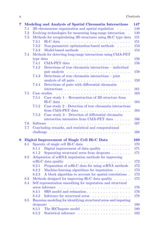 x Contents
7 Modeling and Analysis of Spatial Chromatin Interactions 147
7.1 3D chromosome organization and spatial regulation . . . . . 148
7.2 Evolving technologies for measuring long-range interaction . 149
7.3 Methods for recapitulating 3D structures using Hi-C type data 151
7.3.1 Hi-C data . . . . . . . . . . . . . . . . . . . . . . . . . 151
7.3.2 Non-parametric optimization-based methods . . . . . 153
7.3.3 Model-based methods . . . . . . . . . . . . . . . . . . 154
7.4 Methods for detecting long-range interactions using ChIA-PET
type data . . . . . . . . . . . . . . . . . . . . . . . . . . . . 156
7.4.1 ChIA-PET data . . . . . . . . . . . . . . . . . . . . . 156
7.4.2 Detections of true chromatin interactions – individual
pair analysis . . . . . . . . . . . . . . . . . . . . . . . 158
7.4.3 Detections of true chromatin interactions – joint
analysis of all pairs . . . . . . . . . . . . . . . . . . . . 159
7.4.4 Detections of pairs with differential chromatin
interactions . . . . . . . . . . . . . . . . . . . . . . . . 161
7.5 Case studies . . . . . . . . . . . . . . . . . . . . . . . . . . . 163
7.5.1 Case study 1 – Reconstruction of 3D structure from
Hi-C data . . . . . . . . . . . . . . . . . . . . . . . . . 164
7.5.2 Case study 2 – Detection of true chromatin interactions
from ChIA-PET data . . . . . . . . . . . . . . . . . . 164
7.5.3 Case study 3 – Detection of differential chromatin
interaction intensities from ChIA-PET data . . . . . . 166
7.6 Software . . . . . . . . . . . . . . . . . . . . . . . . . . . . . 167
7.7 Concluding remarks, and statistical and computational
challenge . . . . . . . . . . . . . . . . . . . . . . . . . . . . . 168
8 Digital Improvement of Single Cell Hi-C Data 169
8.1 Sparsity of single cell Hi-C data . . . . . . . . . . . . . . . . 170
8.1.1 Digital improvement of data quality . . . . . . . . . . 171
8.1.2 Separating structural zeros from dropouts . . . . . . . 171
8.2 Adaptation of scRNA imputation methods for improving
scHi-C data quality . . . . . . . . . . . . . . . . . . . . . . . 172
8.2.1 Preparation of scHi-C data for using scRNA methods 172
8.2.2 Machine-learning algorithms for imputation . . . . . . 173
8.2.3 A block algorithm to account for spatial correlations . 173
8.3 Methods designed for improving Hi-C data quality . . . . . . 175
8.4 Self representation smoothing for imputation and structural
zeros inference . . . . . . . . . . . . . . . . . . . . . . . . . . 176
8.4.1 SRS model and estimation . . . . . . . . . . . . . . . . 176
8.4.2 Inference for structural zeros . . . . . . . . . . . . . . 178
8.5 Bayesian modeling for identifying structural zeros and imputing
dropouts . . . . . . . . . . . . . . . . . . . . . . . . . . . . . 180
8.5.1 The HiCImpute model . . . . . . . . . . . . . . . . . . 180
8.5.2 Statistical inference . . . . . . . . . . . . . . . . . . . 182
 