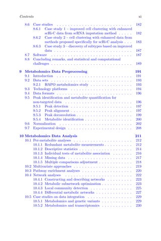 Contents xi
8.6 Case studies . . . . . . . . . . . . . . . . . . . . . . . . . . . 182
8.6.1 Case study 1 – improved cell clustering with enhanced
scHi-C data from scRNA imputation method . . . . . 182
8.6.2 Case study 2 – cell clustering with enhanced data from
methods proposed specifically for scHi-C analysis . . . 183
8.6.3 Case study 3 – discovery of subtypes based on improved
data . . . . . . . . . . . . . . . . . . . . . . . . . . . . 187
8.7 Software . . . . . . . . . . . . . . . . . . . . . . . . . . . . . 187
8.8 Concluding remarks, and statisitcal and computational
challenges . . . . . . . . . . . . . . . . . . . . . . . . . . . . . 189
9 Metabolomics Data Preprocessing 191
9.1 Introduction . . . . . . . . . . . . . . . . . . . . . . . . . . . 191
9.2 Data sets . . . . . . . . . . . . . . . . . . . . . . . . . . . . . 193
9.2.1 HAPO metabolomics study . . . . . . . . . . . . . . . 193
9.3 Technology platforms . . . . . . . . . . . . . . . . . . . . . . 194
9.4 Data formats . . . . . . . . . . . . . . . . . . . . . . . . . . . 196
9.5 Peak identification and metabolite quantification for
non-targeted data . . . . . . . . . . . . . . . . . . . . . . . . 196
9.5.1 Peak detection . . . . . . . . . . . . . . . . . . . . . . 197
9.5.2 Peak alignment . . . . . . . . . . . . . . . . . . . . . . 197
9.5.3 Peak deconvolution . . . . . . . . . . . . . . . . . . . . 199
9.5.4 Metabolite identification . . . . . . . . . . . . . . . . . 200
9.6 Normalization . . . . . . . . . . . . . . . . . . . . . . . . . . 202
9.7 Experimental design . . . . . . . . . . . . . . . . . . . . . . . 208
10 Metabolomics Data Analysis 211
10.1 Per-metabolite analyses . . . . . . . . . . . . . . . . . . . . . 212
10.1.1 Redundant metabolite measurements . . . . . . . . . . 212
10.1.2 Descriptive statistics . . . . . . . . . . . . . . . . . . . 214
10.1.3 Individual tests of metabolite association . . . . . . . 216
10.1.4 Missing data . . . . . . . . . . . . . . . . . . . . . . . 217
10.1.5 Multiple comparisons adjustment . . . . . . . . . . . . 218
10.2 Multivariate approaches . . . . . . . . . . . . . . . . . . . . . 219
10.3 Pathway enrichment analyses . . . . . . . . . . . . . . . . . . 220
10.4 Network analyses . . . . . . . . . . . . . . . . . . . . . . . . 222
10.4.1 Constructing and describing networks . . . . . . . . . 223
10.4.2 Metabolic subnetwork optimization . . . . . . . . . . . 223
10.4.3 Local community detection . . . . . . . . . . . . . . . 225
10.4.4 Differential metabolic networks . . . . . . . . . . . . . 227
10.5 Case studies on data integration . . . . . . . . . . . . . . . . 229
10.5.1 Metabolomics and genetic variants . . . . . . . . . . . 229
10.5.2 Metabolomics and transcriptomics . . . . . . . . . . . 230
 