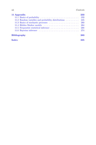 xii Contents
11 Appendix 233
11.1 Basics of probability . . . . . . . . . . . . . . . . . . . . . . . 233
11.2 Random variables and probability distributions . . . . . . . . 245
11.3 Basics of stochastic processes . . . . . . . . . . . . . . . . . . 260
11.4 Hidden Markov models . . . . . . . . . . . . . . . . . . . . . 264
11.5 Frequentist statistical inference . . . . . . . . . . . . . . . . . 268
11.6 Bayesian inference . . . . . . . . . . . . . . . . . . . . . . . . 274
Bibliography 283
Index 335
 
