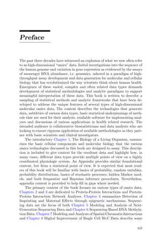 Preface
The past three decades have witnessed an explosion of what we now often refer
to as high-dimensional “omics” data. Initial investigations into the sequence of
the human genome and variation in gene expression as evidenced by the assays
of messenger RNA abundance, i.e. genomics, ushered in a paradigm of high-
throughput assay development and data generation for molecular and cellular
biology that has revolutionized the way scientists think about human health.
Emergence of these varied, complex and often related data types demands
development of statistical methodologies and analytic paradigms to support
meaningful interpretation of these data. This book is written to describe a
sampling of statistical methods and analytic frameworks that have been de-
veloped to address the unique features of several types of high-dimensional
molecular omics data. The content describes the technologies that generate
data, subtleties of various data types, basic statistical underpinnings of meth-
ods that are used for their analysis, available software for implementing anal-
yses and discussions of various applications in health related research. The
intended audience is collaborative biostatisticians and data analysts who are
looking to ensure rigorous application of available methodologies as they part-
ner with basic scientists and clinical investigators.
The introductory Chapter 1, The Biology of a Living Organism, summa-
rizes the basic cellular components and molecular biology that the various
omics technologies discussed in this book are designed to assay. This descrip-
tion is included to give context for the resultant data and highlight how, in
many cases, different data types provide multiple points of view on a highly
coordinated physiologic system. An Appendix provides similar foundational
content, but from a statistical point of view. It is expected that most read-
ers of this book will be familiar with basics of probability, random variables,
probability distributions, basics of stochastic processes, hidden Markov mod-
els, and both frequentist and Bayesian inference procedures. Nevertheless,
appendix content is provided to help fill in gaps where needed.
The primary content of the book focuses on various types of omics data.
Chapters 2 and 3 are dedicated to Protein-Protein Interactions and Protein-
Protein Interaction Network Analyses. Chapter 4 summarizes Detection of
Imprinting and Maternal Effects through epigenetic mechanisms. Sequenc-
ing data are the focus of both Chapter 5 Modeling and Analysis of Next-
Generation Sequencing Data and Chapter 6 Sequencing-Based DNA Methyla-
tion Data. Chapter 7 Modeling and Analysis of Spatial Chromatin Interactions
and Chapter 8 Digital Improvement of Single Cell Hi-C Data describe some
xiii
 