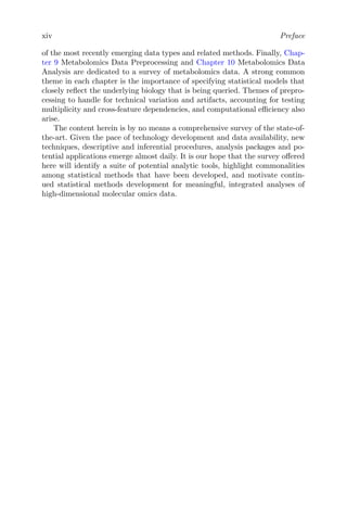 xiv Preface
of the most recently emerging data types and related methods. Finally, Chap-
ter 9 Metabolomics Data Preprocessing and Chapter 10 Metabolomics Data
Analysis are dedicated to a survey of metabolomics data. A strong common
theme in each chapter is the importance of specifying statistical models that
closely reflect the underlying biology that is being queried. Themes of prepro-
cessing to handle for technical variation and artifacts, accounting for testing
multiplicity and cross-feature dependencies, and computational efficiency also
arise.
The content herein is by no means a comprehensive survey of the state-of-
the-art. Given the pace of technology development and data availability, new
techniques, descriptive and inferential procedures, analysis packages and po-
tential applications emerge almost daily. It is our hope that the survey offered
here will identify a suite of potential analytic tools, highlight commonalities
among statistical methods that have been developed, and motivate contin-
ued statistical methods development for meaningful, integrated analyses of
high-dimensional molecular omics data.
 