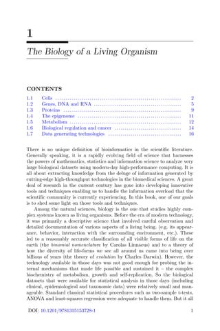 1
The Biology of a Living Organism
CONTENTS
1.1 Cells .............................................................. 2
1.2 Genes, DNA and RNA ........................................... 5
1.3 Proteins .......................................................... 9
1.4 The epigenome ................................................... 11
1.5 Metabolism ....................................................... 12
1.6 Biological regulation and cancer ................................. 14
1.7 Data generating technologies .................................... 16
There is no unique definition of bioinformatics in the scientific literature.
Generally speaking, it is a rapidly evolving field of science that harnesses
the powers of mathematics, statistics and information science to analyze very
large biological datasets using modern-day high-performance computing. It is
all about extracting knowledge from the deluge of information generated by
cutting-edge high-throughput technologies in the biomedical sciences. A great
deal of research in the current century has gone into developing innovative
tools and techniques enabling us to handle the information overload that the
scientific community is currently experiencing. In this book, one of our goals
is to shed some light on those tools and techniques.
Among the natural sciences, biology is the one that studies highly com-
plex systems known as living organisms. Before the era of modern technology,
it was primarily a descriptive science that involved careful observation and
detailed documentation of various aspects of a living being. (e.g. its appear-
ance, behavior, interaction with the surrounding environment, etc.). These
led to a reasonably accurate classification of all visible forms of life on the
earth (the binomial nomenclature by Carolas Linnaeus) and to a theory of
how the diversity of life-forms we see all around us came into being over
billions of years (the theory of evolution by Charles Darwin). However, the
technology available in those days was not good enough for probing the in-
ternal mechanisms that made life possible and sustained it – the complex
biochemistry of metabolism, growth and self-replication. So the biological
datasets that were available for statistical analysis in those days (including
clinical, epidemiological and taxonomic data) were relatively small and man-
ageable. Standard classical statistical procedures such as two-sample t-tests,
ANOVA and least-squares regression were adequate to handle them. But it all
DOI: 10.1201/9781315153728-1 1
 