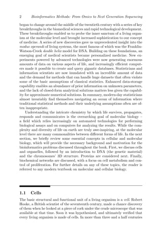 2 Bioinformatics Methods: From Omics to Next Generation Sequencing
began to change around the middle of the twentieth century with a series of key
breakthroughs in the biomedical sciences and rapid technological development.
These breakthroughs enabled us to probe the inner sanctum of a living organ-
ism at the molecular level and brought increased sophistication to our concept
of medicine. A series of new discoveries gave us unprecedented insight into the
modus operandi of living systems, the most famous of which was the Franklin-
Watson-Creek double helix model for DNA. Building on these foundations, an
emerging goal of medical scientists became personalized medicine. New ex-
periments powered by advanced technologies were now generating enormous
amounts of data on various aspects of life, and increasingly efficient comput-
ers made it possible to create and query gigantic databases. Statisticians and
information scientists are now inundated with an incredible amount of data
and the demand for methods that can handle huge datasets that often violate
some of the basic assumptions of classical statistics. Enhanced data-storage
capability enables an abundance of prior information on unknown parameters,
and the lack of closed-form analytical solutions matters less given the capabil-
ity for approximate numerical solutions. In summary, modern-day statisticians
almost invariably find themselves navigating an ocean of information where
traditional statistical methods and their underlying assumptions often are of-
ten inappropriate.
Understanding the intricate chemistry by which life survives, propagates,
responds and communicates is the overarching goal of molecular biology –
a field which relies increasingly on automated technologies for performing
biological assays and on computers for analyzing the results. While the com-
plexity and diversity of life on earth are truly awe-inspiring, at the molecular
level there are many commonalities between different forms of life. In the next
section, we briefly review some essential concepts in cellular and molecular
biology, which will provide the necessary background and motivation for the
bioinformatics problems discussed throughout the book. First, we discuss cells
and organelles, followed by an introduction to DNA (the genetic material)
and the chromosomes’ 3D structure. Proteins are considered next. Finally,
biochemical networks are discussed, with a focus on cell metabolism and con-
trol of proliferation. For further details on any of these topics, the reader is
referred to any modern textbook on molecular and cellular biology.
1.1 Cells
The basic structural and functional unit of a living organism is a cell. Robert
Hooke, a British scientist of the seventeenth century, made a chance discovery
of them when he looked at a piece of cork under the crude microscope that was
available at that time. Soon it was hypothesized, and ultimately verified that
every living organism is made of cells. In more than three and a half centuries
 