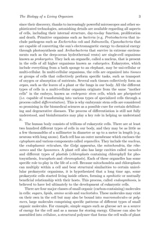 The Biology of a Living Organism 3
since their discovery, thanks to increasingly powerful microscopes and other so-
phisticated technologies, astonishing details are available regarding all aspects
of cells, including their internal structure, day-to-day function, proliferation
and death. Primitive organisms such as bacteria (e.g. Proteobacteria that in-
clude pathogens such as Escherichia coli and Salmonella, Cyanobacteria that
are capable of converting the sun’s electromagnetic energy to chemical energy
through photosynthesis and Archaebacteria that survive in extreme environ-
ments such as the deep-ocean hydrothermal vents) are single-cell organisms
known as prokaryotes. They lack an organelle, called a nucleus, that is present
in the cells of all higher organisms known as eukaryotes. Eukaryotes, which
include everything from a bath sponge to an elephant, may be uni-cellular or
multi-cellular. In multi-cellular organisms, the cells are organized into tissues
or groups of cells that collectively perform specific tasks, such as transport
of oxygen or absorption of nutrients. Several such tissues collectively form an
organ, such as the leaves of a plant or the lungs in our body. All the different
types of cells in a multi-cellular organism originate from the same “mother
cells” in the embryo, known as embryonic stem cells, which are pluripotent
(i.e. capable of transforming into various types of specialized cells through a
process called differentiation). This is why embryonic stem cells are considered
so promising in the biomedical sciences as a possible cure for certain debilitat-
ing and degenerative diseases. The process of differentiation is still not fully
understood, and bioinformatics may play a key role in helping us understand
it.
The human body consists of trillions of eukaryotic cells. There are at least
two hundred different types of cells in our body, and they may be as little as
a few thousandths of a millimeter in diameter or up to a meter in length (e.g.
neurons with long axons). Each cell has an outer membrane which encloses the
cytoplasm and various components called organelles. They include the nucleus,
the endoplasmic reticulum, the Golgi apparatus, the mitochondria, the ribo-
somes and the lysosomes. A plant cell also has large cavities called vacuoles
and different types of plastids (chloroplasts containing chlorophyll for pho-
tosynthesis, leucoplasts and chromoplasts). Each of these organelles has some
specific role to play in the life of a cell. Because mitochondria and chloroplasts
can multiply within a cell and bear structural similarities to certain unicel-
lular prokaryotic organisms, it is hypothesized that a long time ago, some
prokaryotic cells started living inside others, forming a symbiotic or mutually
beneficial relationship with their hosts. This process, called endosymbiosis, is
believed to have led ultimately to the development of eukaryotic cells.
There are four major classes of small organic (carbon-containing) molecules
in cells: sugars, lipids, amino acids and nucleotides. These molecules may exist
on their own in the cell but may also be bound into macromolecules or poly-
mers, large molecules comprising specific patterns of different types of small
organic molecules. For example, simple sugars such as glucose act as a source
of energy for the cell and as a means for storing energy. Glucose can also be
assembled into cellulose, a structural polymer that forms the cell walls of plant
 